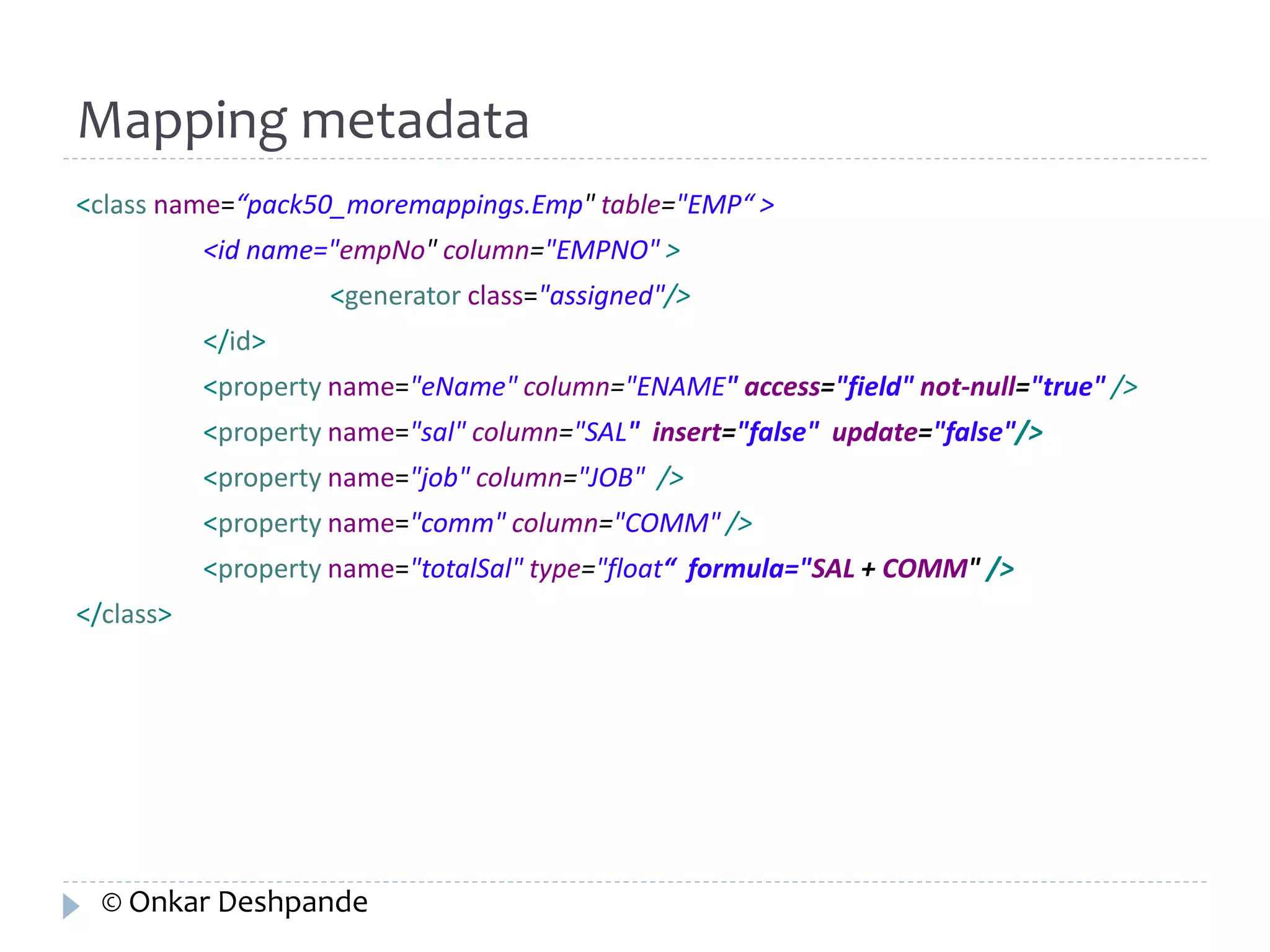Mapping metadata 
<class name=“pack50_moremappings.Emp" table="EMP“ > 
<id name="empNo" column="EMPNO" > 
<generator class="assigned"/> 
</id> 
<property name="eName" column="ENAME" access="field" not-null="true" /> 
<property name="sal" column="SAL" insert="false" update="false"/> 
<property name="job" column="JOB" /> 
<property name="comm" column="COMM" /> 
<property name="totalSal" type="float“ formula="SAL + COMM" /> 
</class> 
© Onkar Deshpande 
 