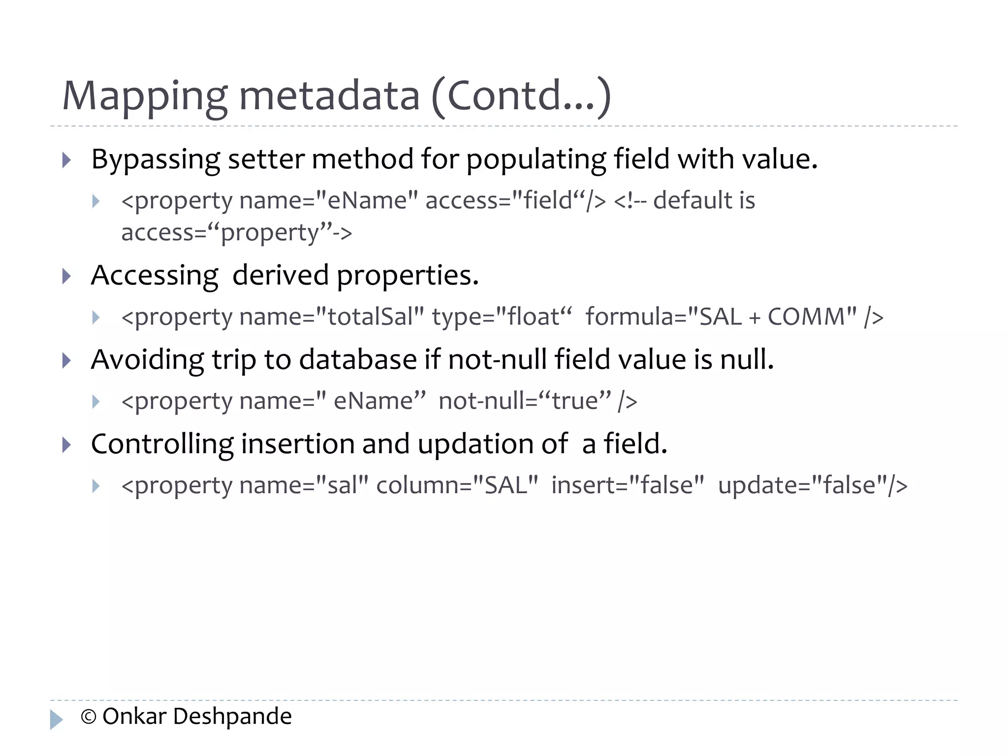 Mapping metadata (Contd...) 
 Bypassing setter method for populating field with value. 
 <property name="eName" access="field“/> <!-- default is 
access=“property”-> 
 Accessing derived properties. 
 <property name="totalSal" type="float“ formula="SAL + COMM" /> 
 Avoiding trip to database if not-null field value is null. 
 <property name=" eName” not-null=“true” /> 
 Controlling insertion and updation of a field. 
 <property name="sal" column="SAL" insert="false" update="false"/> 
© Onkar Deshpande 
 
