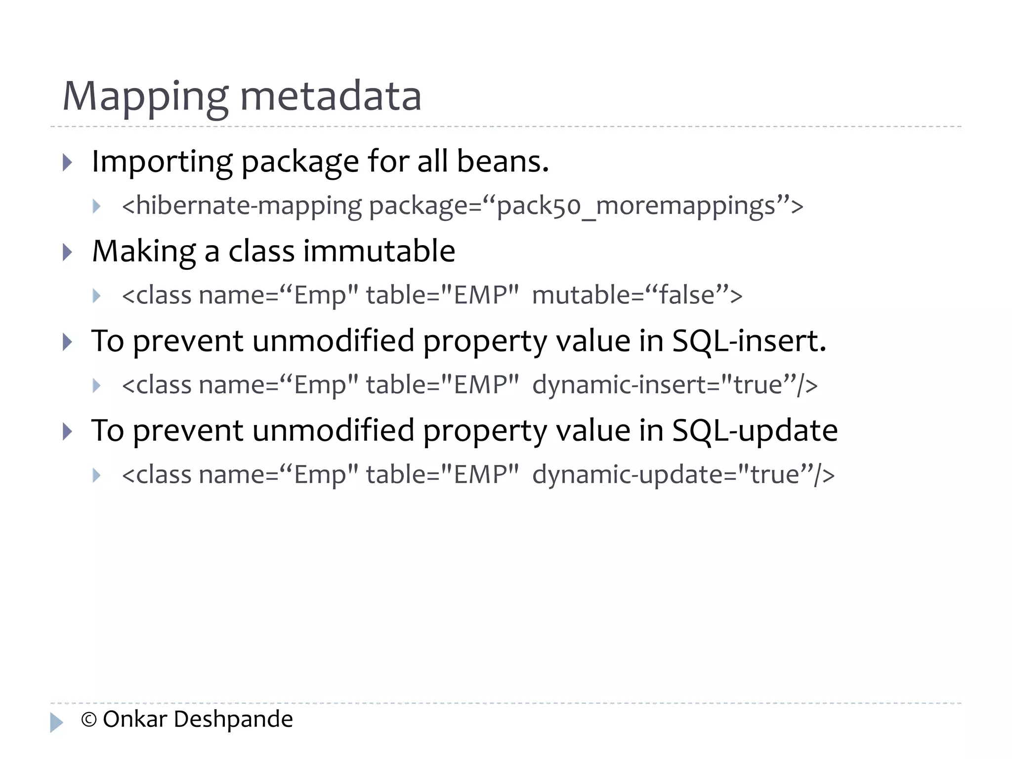 Mapping metadata 
 Importing package for all beans. 
 <hibernate-mapping package=“pack50_moremappings”> 
 Making a class immutable 
 <class name=“Emp" table="EMP" mutable=“false”> 
 To prevent unmodified property value in SQL-insert. 
 <class name=“Emp" table="EMP" dynamic-insert="true”/> 
 To prevent unmodified property value in SQL-update 
 <class name=“Emp" table="EMP" dynamic-update="true”/> 
© Onkar Deshpande 
 