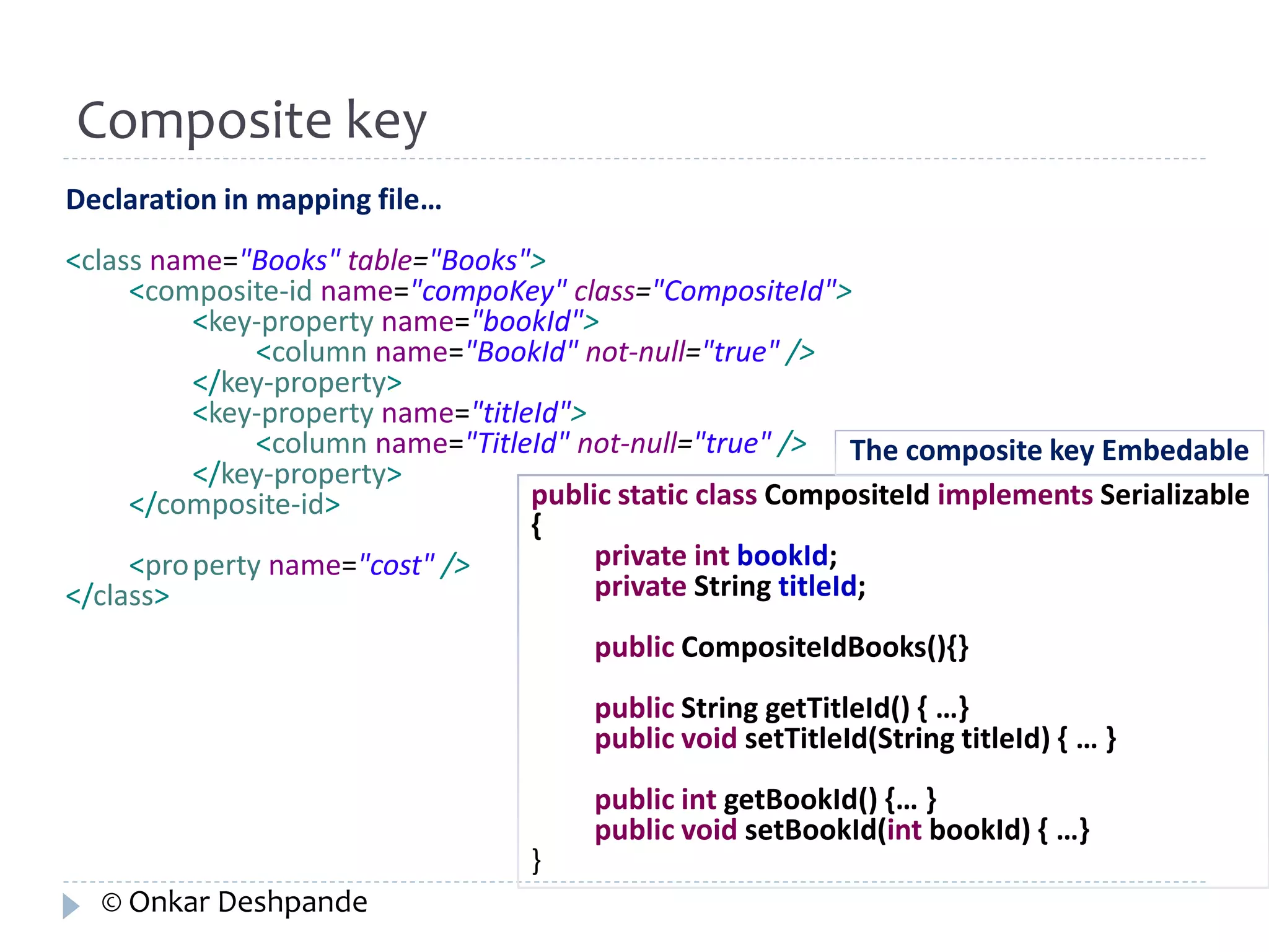 Declaration in mapping file… 
<class name="Books" table="Books"> 
<composite-id name="compoKey" class="CompositeId"> 
<key-property name="bookId"> 
<column name="BookId" not-null="true" /> 
</key-property> 
<key-property name="titleId"> 
<column name="TitleId" not-null="true" /> 
</key-property> 
</composite-id> 
<property name="cost" /> 
</class> 
public static class CompositeId implements Serializable 
{ 
private int bookId; 
private String titleId; 
public CompositeIdBooks(){} 
public String getTitleId() { …} 
public void setTitleId(String titleId) { … } 
public int getBookId() {… } 
public void setBookId(int bookId) { …} 
} 
Composite key 
The composite key Embedable 
© Onkar Deshpande 
 