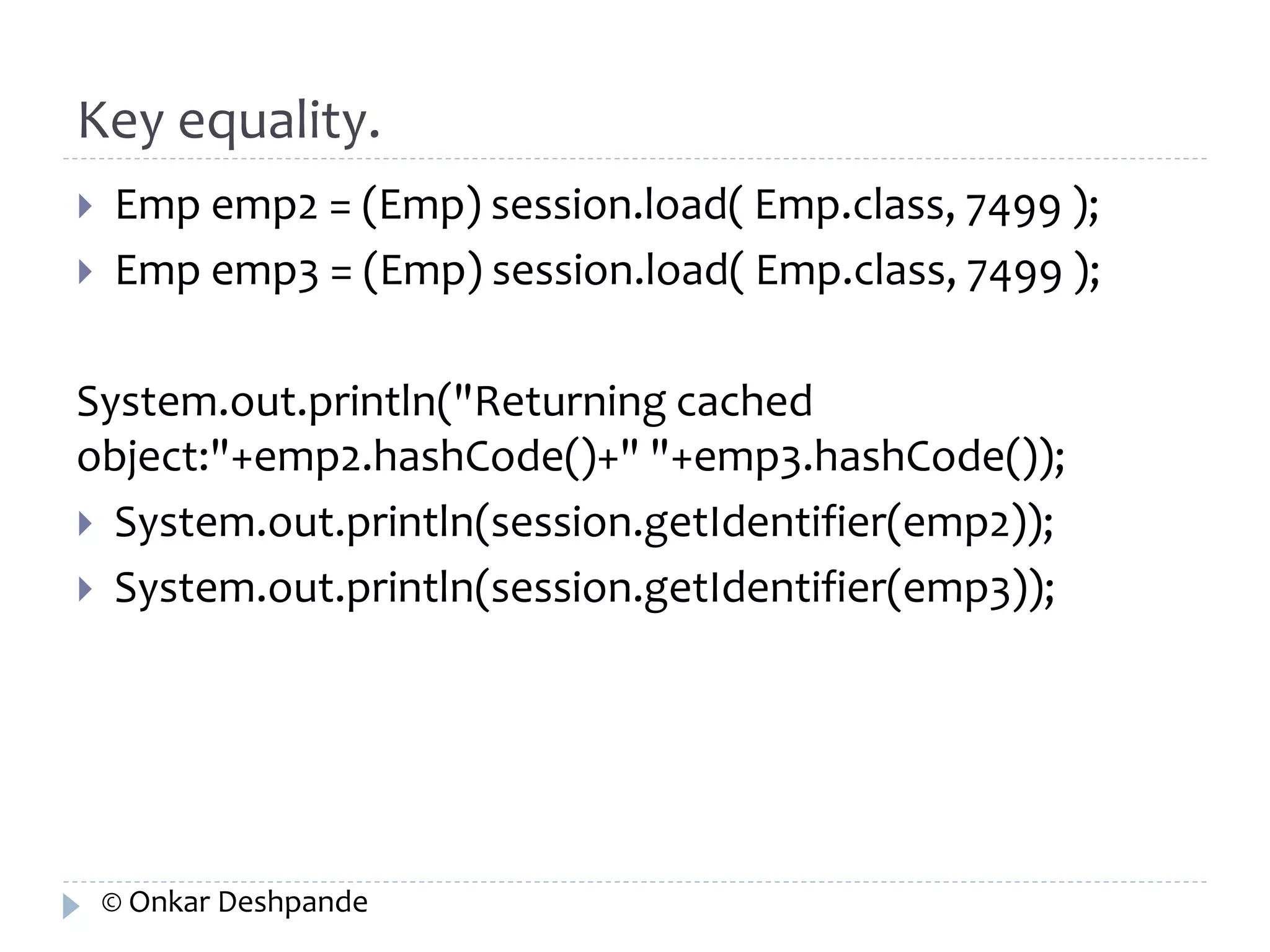 Key equality. 
 Emp emp2 = (Emp) session.load( Emp.class, 7499 ); 
 Emp emp3 = (Emp) session.load( Emp.class, 7499 ); 
System.out.println("Returning cached 
object:"+emp2.hashCode()+" "+emp3.hashCode()); 
 System.out.println(session.getIdentifier(emp2)); 
 System.out.println(session.getIdentifier(emp3)); 
© Onkar Deshpande 
 