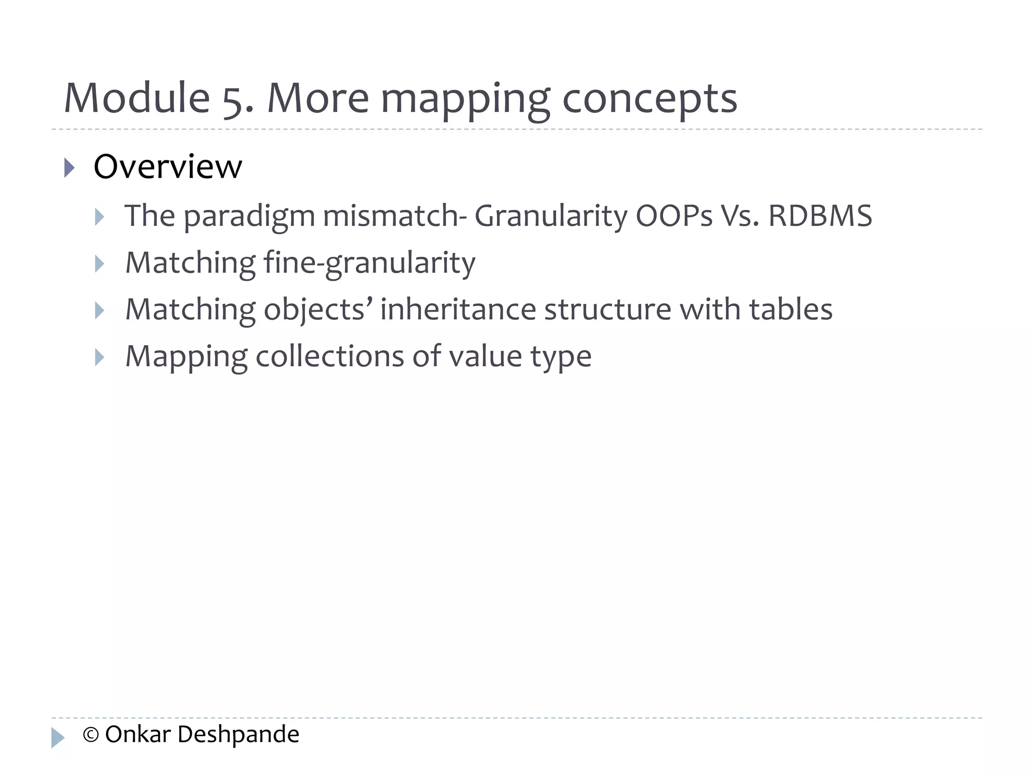 Module 5. More mapping concepts 
 Overview 
 The paradigm mismatch- Granularity OOPs Vs. RDBMS 
 Matching fine-granularity 
 Matching objects’ inheritance structure with tables 
 Mapping collections of value type 
© Onkar Deshpande 
 