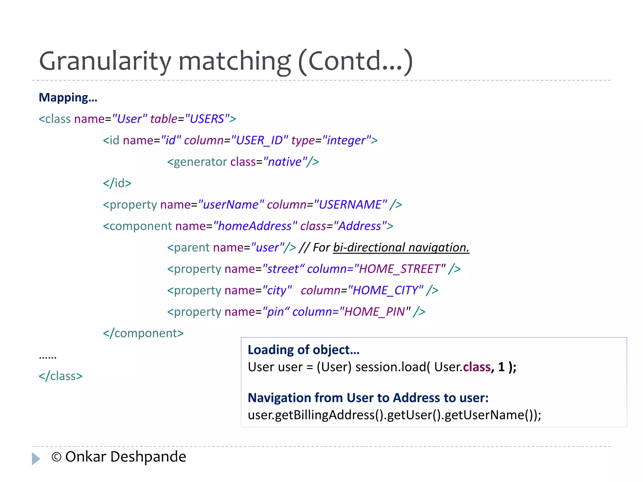 Granularity matching (Contd...) 
Mapping… 
<class name="User" table="USERS"> 
<id name="id" column="USER_ID" type="integer"> 
<generator class="native"/> 
</id> 
<property name="userName" column="USERNAME" /> 
<component name="homeAddress" class="Address"> 
<parent name="user"/> // For bi-directional navigation. 
<property name="street“ column="HOME_STREET" /> 
<property name="city" column="HOME_CITY" /> 
<property name="pin“ column="HOME_PIN" /> 
</component> 
…… 
</class> 
Loading of object… 
User user = (User) session.load( User.class, 1 ); 
Navigation from User to Address to user: 
user.getBillingAddress().getUser().getUserName()); 
© Onkar Deshpande 
 
