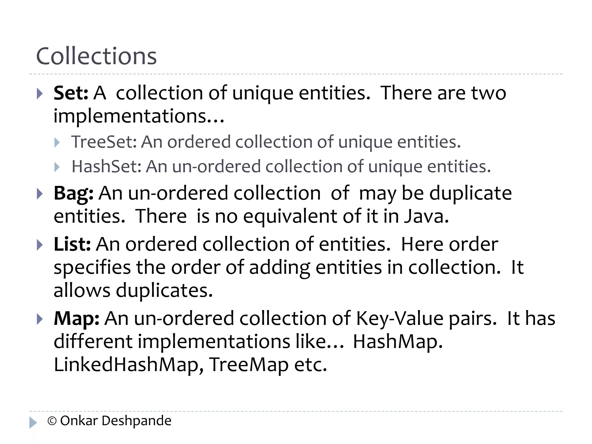 Collections 
 Set: A collection of unique entities. There are two 
implementations… 
 TreeSet: An ordered collection of unique entities. 
 HashSet: An un-ordered collection of unique entities. 
 Bag: An un-ordered collection of may be duplicate 
entities. There is no equivalent of it in Java. 
 List: An ordered collection of entities. Here order 
specifies the order of adding entities in collection. It 
allows duplicates. 
 Map: An un-ordered collection of Key-Value pairs. It has 
different implementations like… HashMap. 
LinkedHashMap, TreeMap etc. 
© Onkar Deshpande 
 