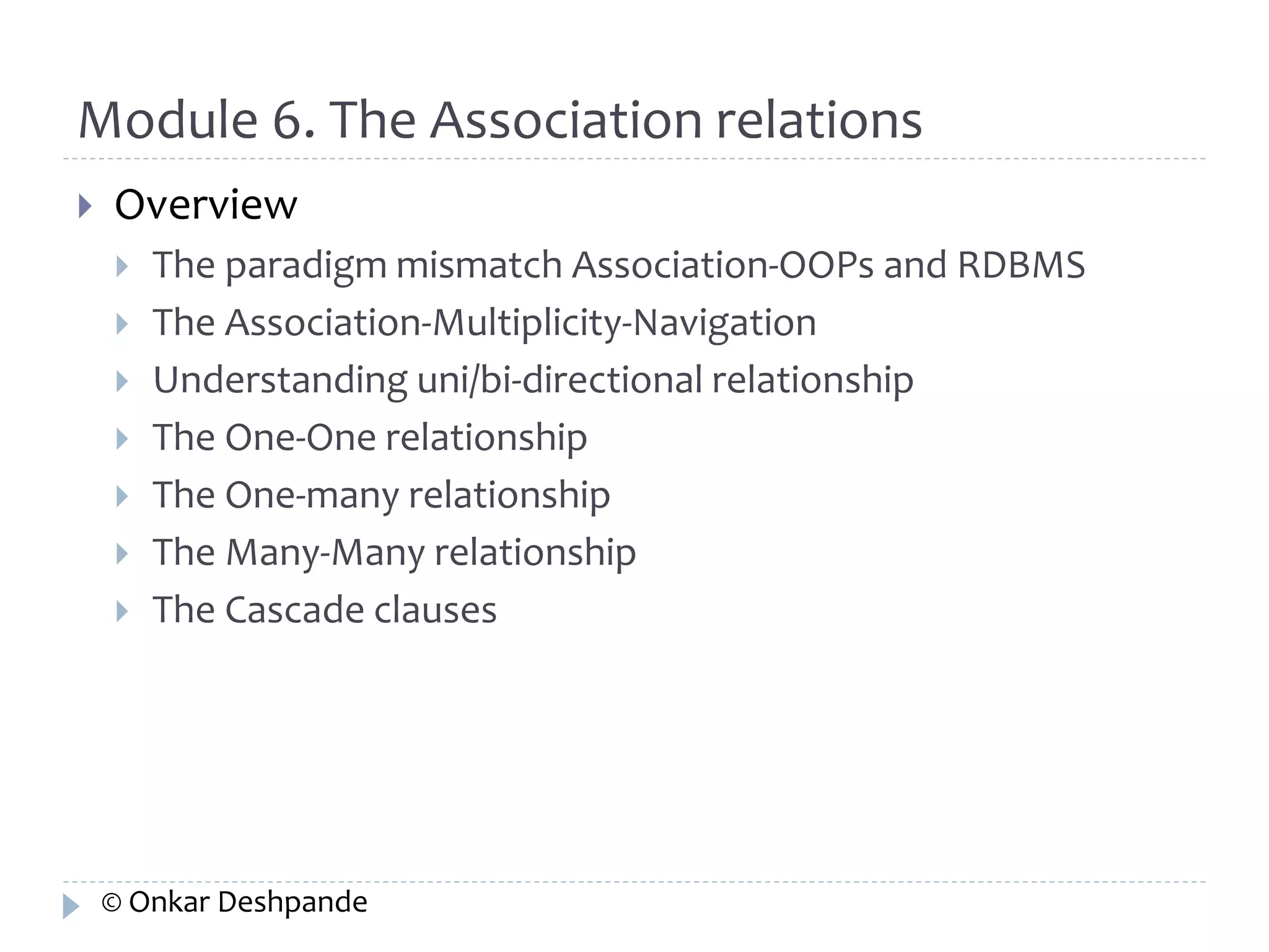 Module 6. The Association relations 
 Overview 
 The paradigm mismatch Association-OOPs and RDBMS 
 The Association-Multiplicity-Navigation 
 Understanding uni/bi-directional relationship 
 The One-One relationship 
 The One-many relationship 
 The Many-Many relationship 
 The Cascade clauses 
© Onkar Deshpande 
 