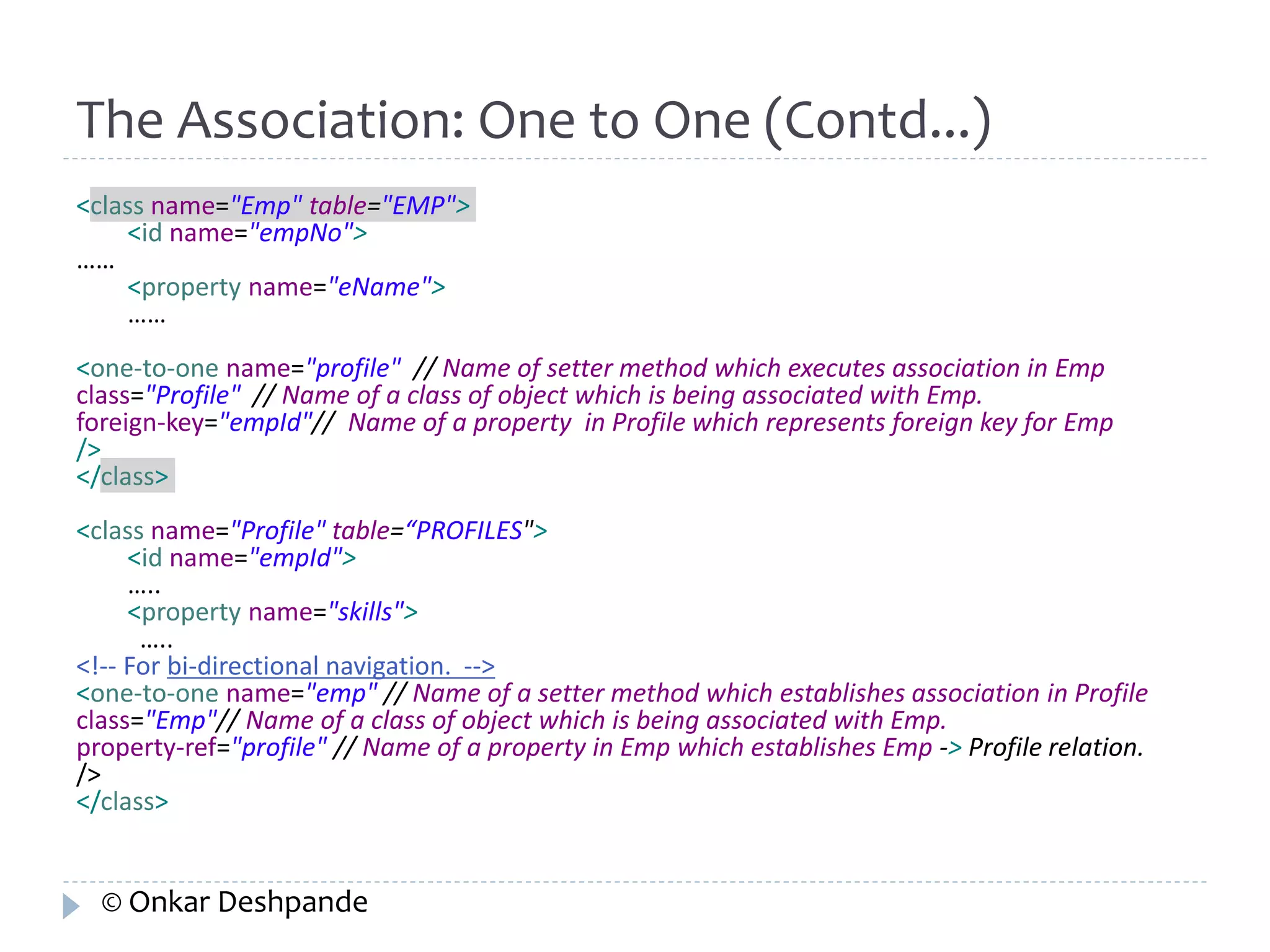 The Association: One to One (Contd...) 
<class name="Emp" table="EMP"> 
<id name="empNo"> 
…… 
<property name="eName"> 
…… 
<one-to-one name="profile" // Name of setter method which executes association in Emp 
class="Profile" // Name of a class of object which is being associated with Emp. 
foreign-key="empId"// Name of a property in Profile which represents foreign key for Emp 
/> 
</class> 
<class name="Profile" table=“PROFILES"> 
<id name="empId"> 
….. 
<property name="skills"> 
….. 
<!-- For bi-directional navigation. --> 
<one-to-one name="emp" // Name of a setter method which establishes association in Profile 
class="Emp"// Name of a class of object which is being associated with Emp. 
property-ref="profile" // Name of a property in Emp which establishes Emp -> Profile relation. 
/> 
</class> 
© Onkar Deshpande 
 