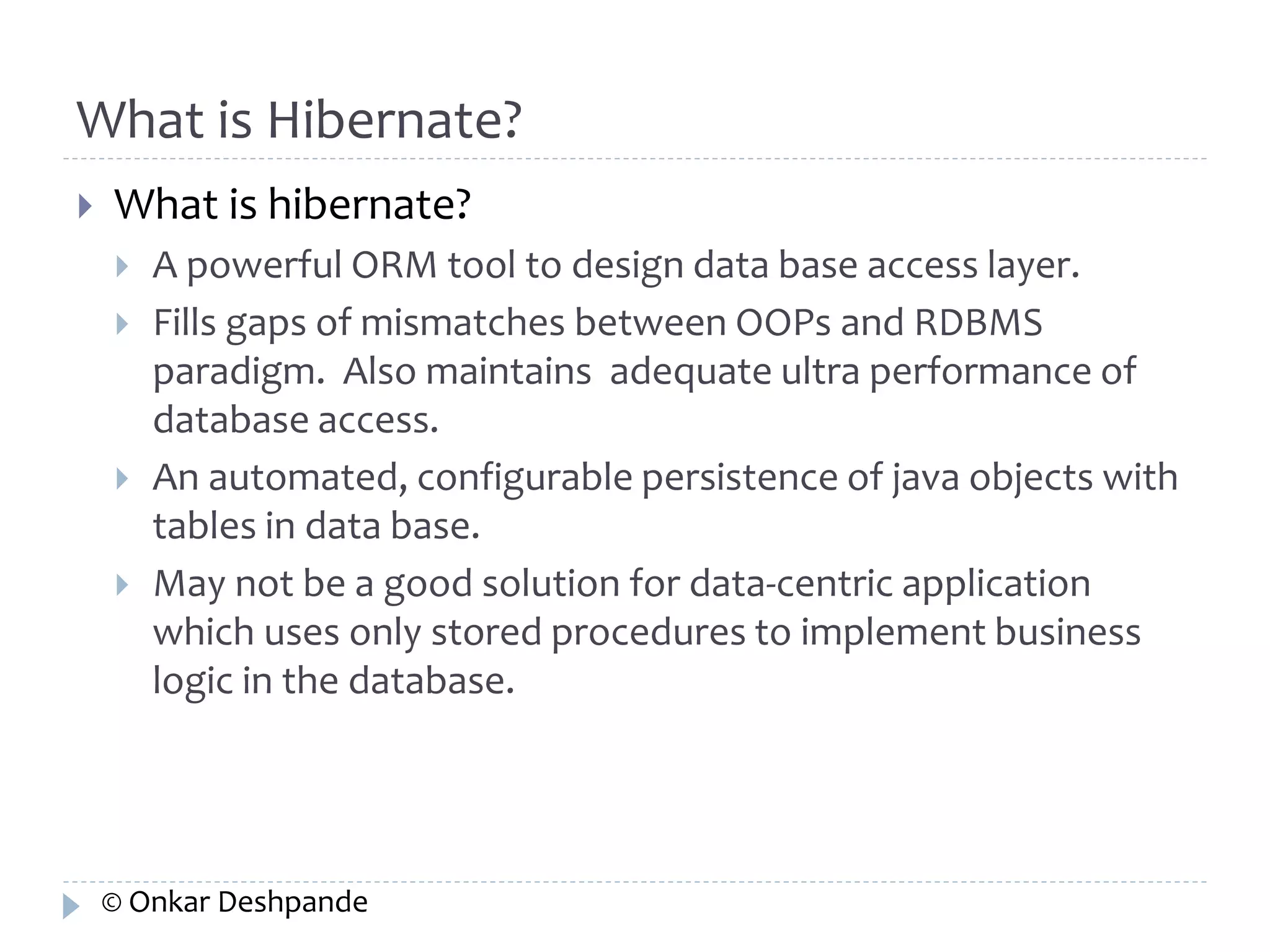 What is Hibernate? 
 What is hibernate? 
 A powerful ORM tool to design data base access layer. 
 Fills gaps of mismatches between OOPs and RDBMS 
paradigm. Also maintains adequate ultra performance of 
database access. 
 An automated, configurable persistence of java objects with 
tables in data base. 
 May not be a good solution for data-centric application 
which uses only stored procedures to implement business 
logic in the database. 
© Onkar Deshpande 
 