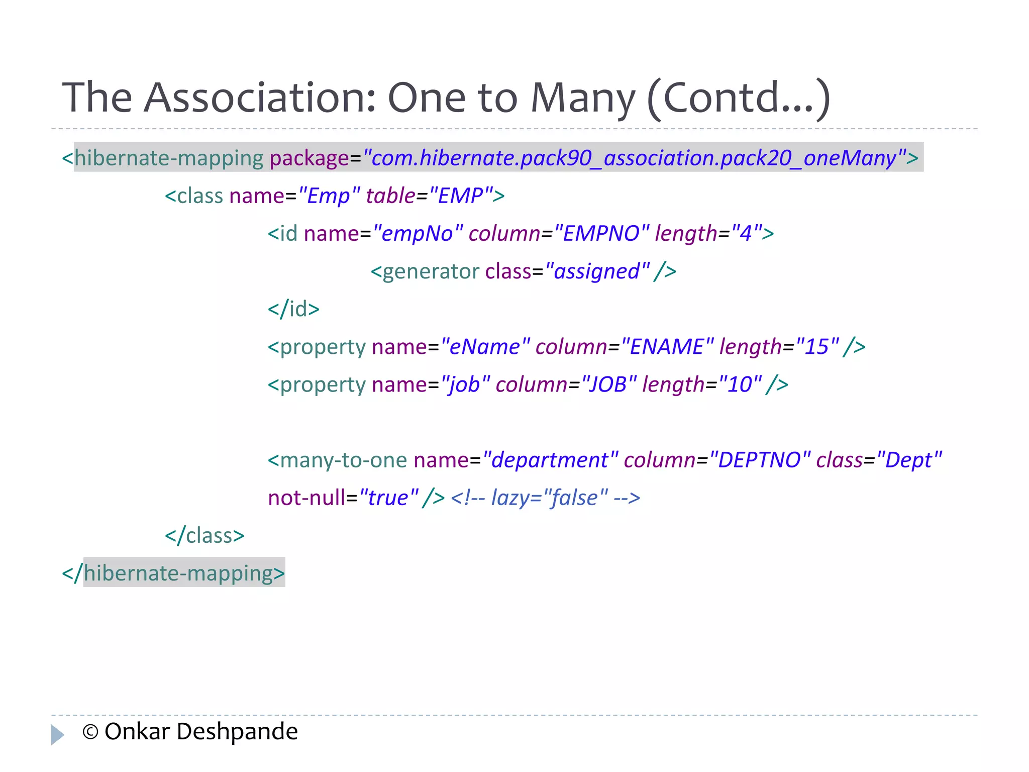 The Association: One to Many (Contd...) 
<hibernate-mapping package="com.hibernate.pack90_association.pack20_oneMany"> 
<class name="Emp" table="EMP"> 
<id name="empNo" column="EMPNO" length="4"> 
<generator class="assigned" /> 
</id> 
<property name="eName" column="ENAME" length="15" /> 
<property name="job" column="JOB" length="10" /> 
<many-to-one name="department" column="DEPTNO" class="Dept" 
not-null="true" /> <!-- lazy="false" --> 
</class> 
</hibernate-mapping> 
© Onkar Deshpande 
 