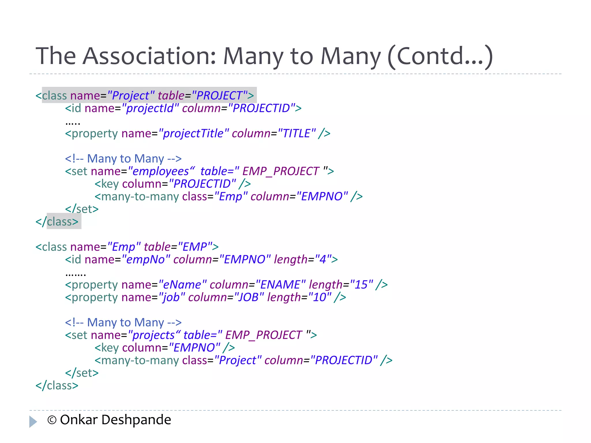 The Association: Many to Many (Contd...) 
<class name="Project" table="PROJECT"> 
<id name="projectId" column="PROJECTID"> 
….. 
<property name="projectTitle" column="TITLE" /> 
<!-- Many to Many --> 
<set name="employees“ table=" EMP_PROJECT "> 
<key column="PROJECTID" /> 
<many-to-many class="Emp" column="EMPNO" /> 
</set> 
</class> 
<class name="Emp" table="EMP"> 
<id name="empNo" column="EMPNO" length="4"> 
……. 
<property name="eName" column="ENAME" length="15" /> 
<property name="job" column="JOB" length="10" /> 
<!-- Many to Many --> 
<set name="projects“ table=" EMP_PROJECT "> 
<key column="EMPNO" /> 
<many-to-many class="Project" column="PROJECTID" /> 
</set> 
</class> 
© Onkar Deshpande 
 