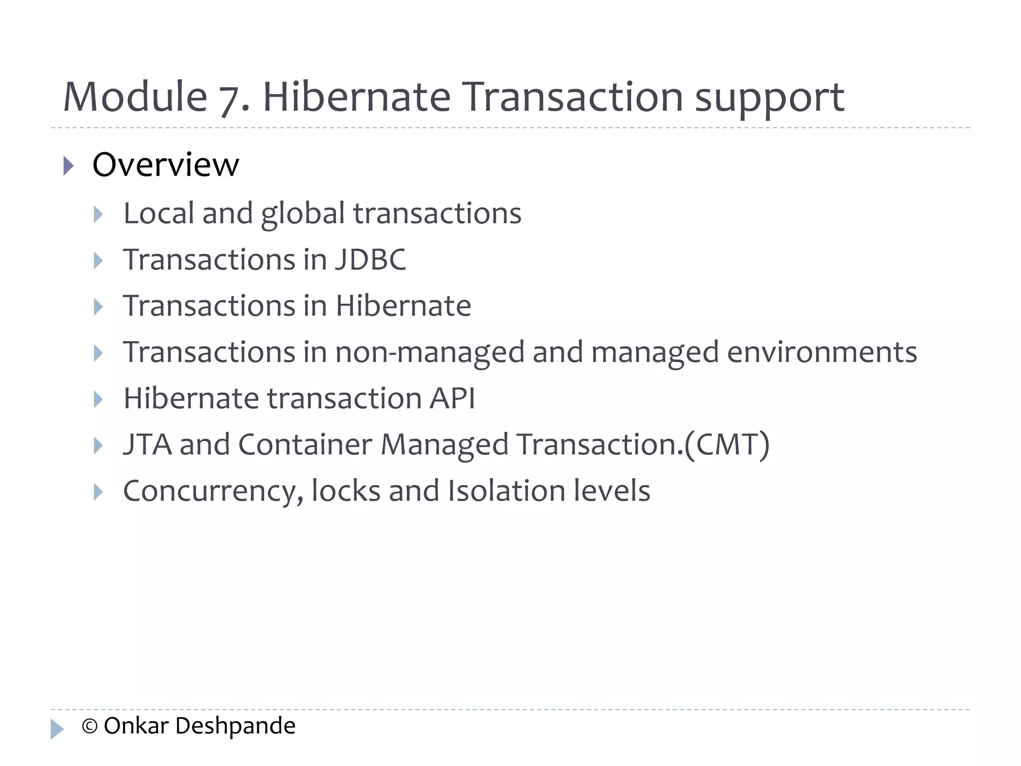 Module 7. Hibernate Transaction support 
 Overview 
 Local and global transactions 
 Transactions in JDBC 
 Transactions in Hibernate 
 Transactions in non-managed and managed environments 
 Hibernate transaction API 
 JTA and Container Managed Transaction.(CMT) 
 Concurrency, locks and Isolation levels 
© Onkar Deshpande 
 
