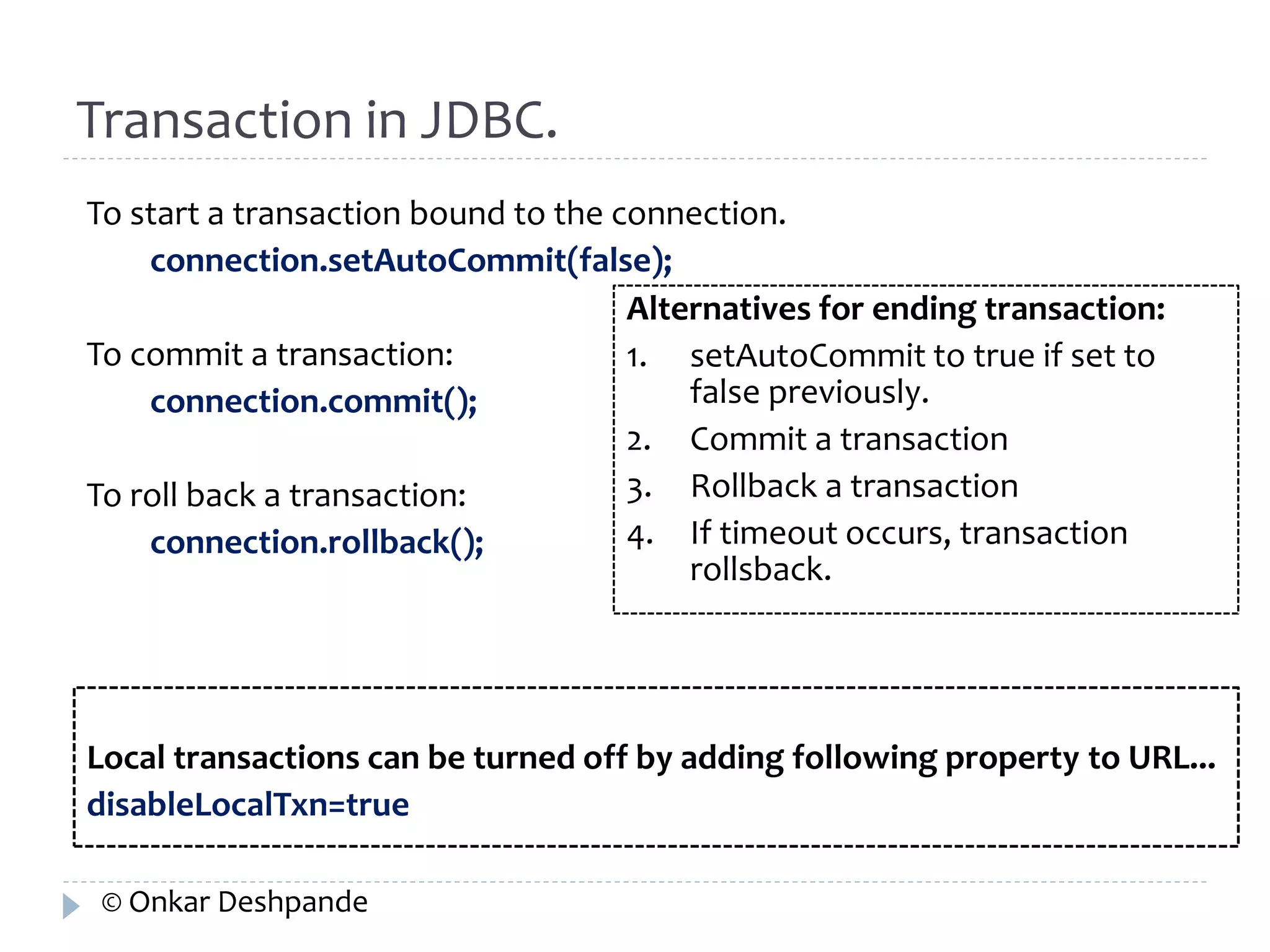 Transaction in JDBC. 
To start a transaction bound to the connection. 
connection.setAutoCommit(false); 
To commit a transaction: 
connection.commit(); 
To roll back a transaction: 
connection.rollback(); 
Alternatives for ending transaction: 
1. setAutoCommit to true if set to 
false previously. 
2. Commit a transaction 
3. Rollback a transaction 
4. If timeout occurs, transaction 
rollsback. 
Local transactions can be turned off by adding following property to URL... 
disableLocalTxn=true 
© Onkar Deshpande 
 