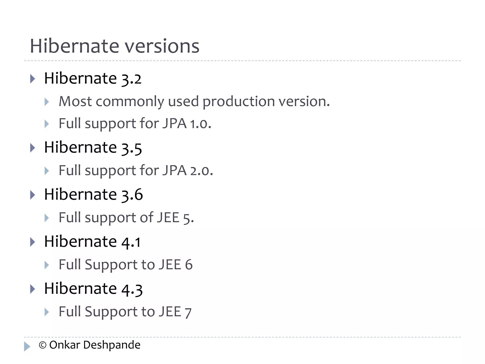 Hibernate versions 
 Hibernate 3.2 
 Most commonly used production version. 
 Full support for JPA 1.0. 
 Hibernate 3.5 
 Full support for JPA 2.0. 
 Hibernate 3.6 
 Full support of JEE 5. 
 Hibernate 4.1 
 Full Support to JEE 6 
 Hibernate 4.3 
 Full Support to JEE 7 
© Onkar Deshpande 
 