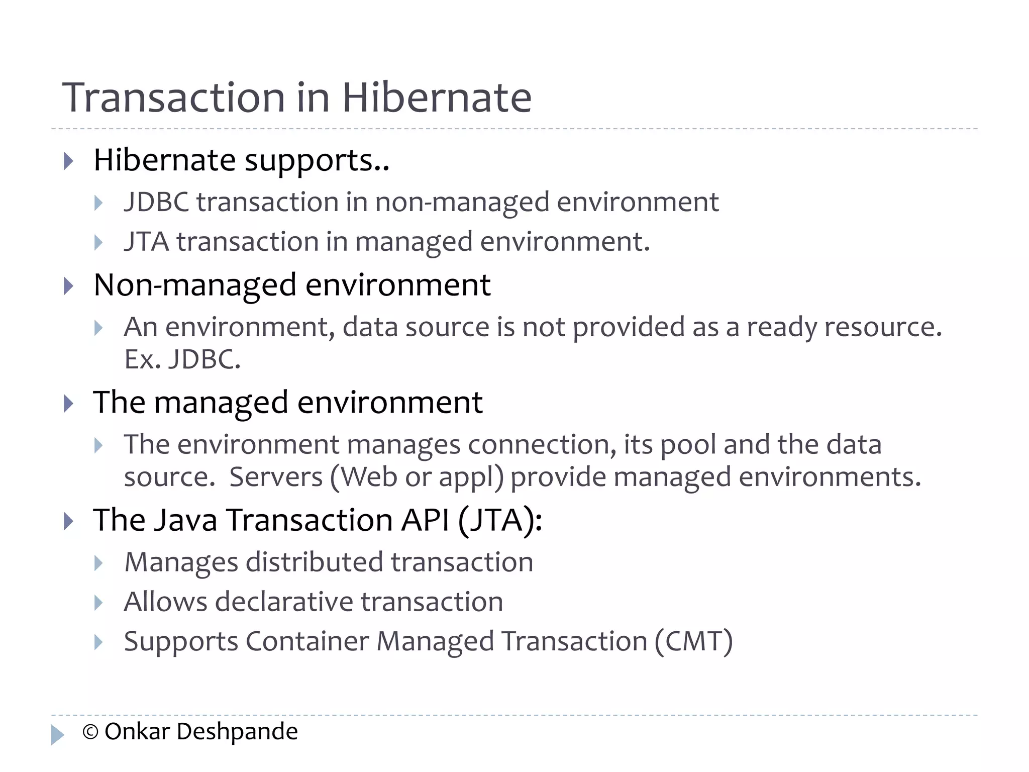 Transaction in Hibernate 
 Hibernate supports.. 
 JDBC transaction in non-managed environment 
 JTA transaction in managed environment. 
 Non-managed environment 
 An environment, data source is not provided as a ready resource. 
Ex. JDBC. 
 The managed environment 
 The environment manages connection, its pool and the data 
source. Servers (Web or appl) provide managed environments. 
 The Java Transaction API (JTA): 
 Manages distributed transaction 
 Allows declarative transaction 
 Supports Container Managed Transaction (CMT) 
© Onkar Deshpande 
 