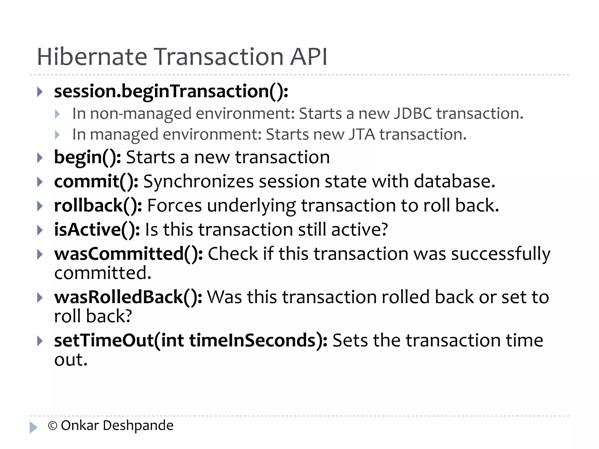 Hibernate Transaction API 
 session.beginTransaction(): 
 In non-managed environment: Starts a new JDBC transaction. 
 In managed environment: Starts new JTA transaction. 
 begin(): Starts a new transaction 
 commit(): Synchronizes session state with database. 
 rollback(): Forces underlying transaction to roll back. 
 isActive(): Is this transaction still active? 
 wasCommitted(): Check if this transaction was successfully 
committed. 
 wasRolledBack(): Was this transaction rolled back or set to 
roll back? 
 setTimeOut(int timeInSeconds): Sets the transaction time 
out. 
© Onkar Deshpande 
 
