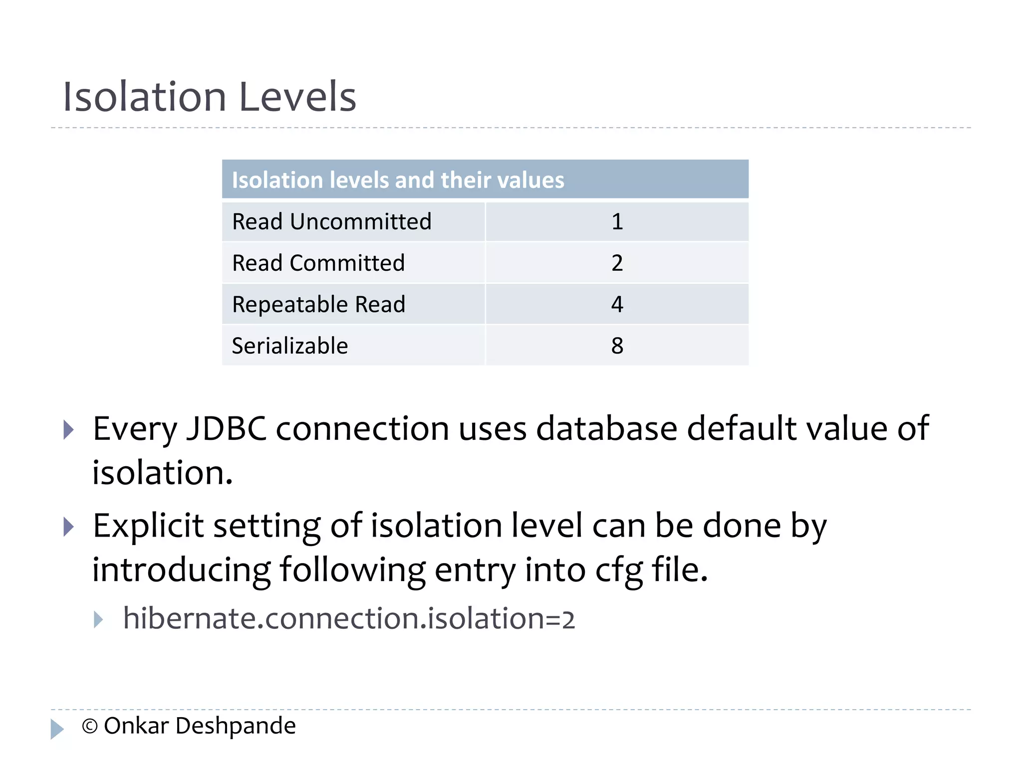 Isolation Levels 
Isolation levels and their values 
Read Uncommitted 1 
Read Committed 2 
Repeatable Read 4 
Serializable 8 
 Every JDBC connection uses database default value of 
isolation. 
 Explicit setting of isolation level can be done by 
introducing following entry into cfg file. 
 hibernate.connection.isolation=2 
© Onkar Deshpande 
 