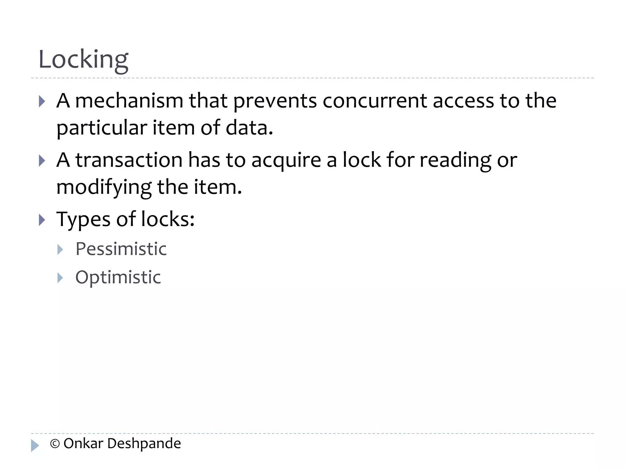Locking 
 A mechanism that prevents concurrent access to the 
particular item of data. 
 A transaction has to acquire a lock for reading or 
modifying the item. 
 Types of locks: 
 Pessimistic 
 Optimistic 
© Onkar Deshpande 
 