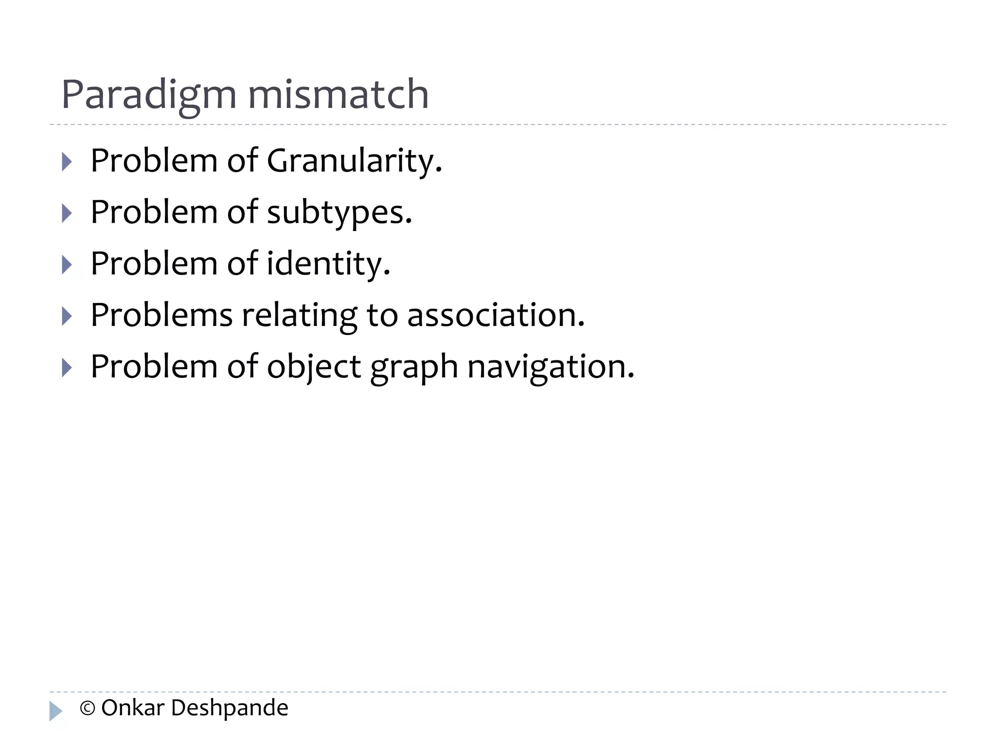 Paradigm mismatch 
 Problem of Granularity. 
 Problem of subtypes. 
 Problem of identity. 
 Problems relating to association. 
 Problem of object graph navigation. 
© Onkar Deshpande 
 