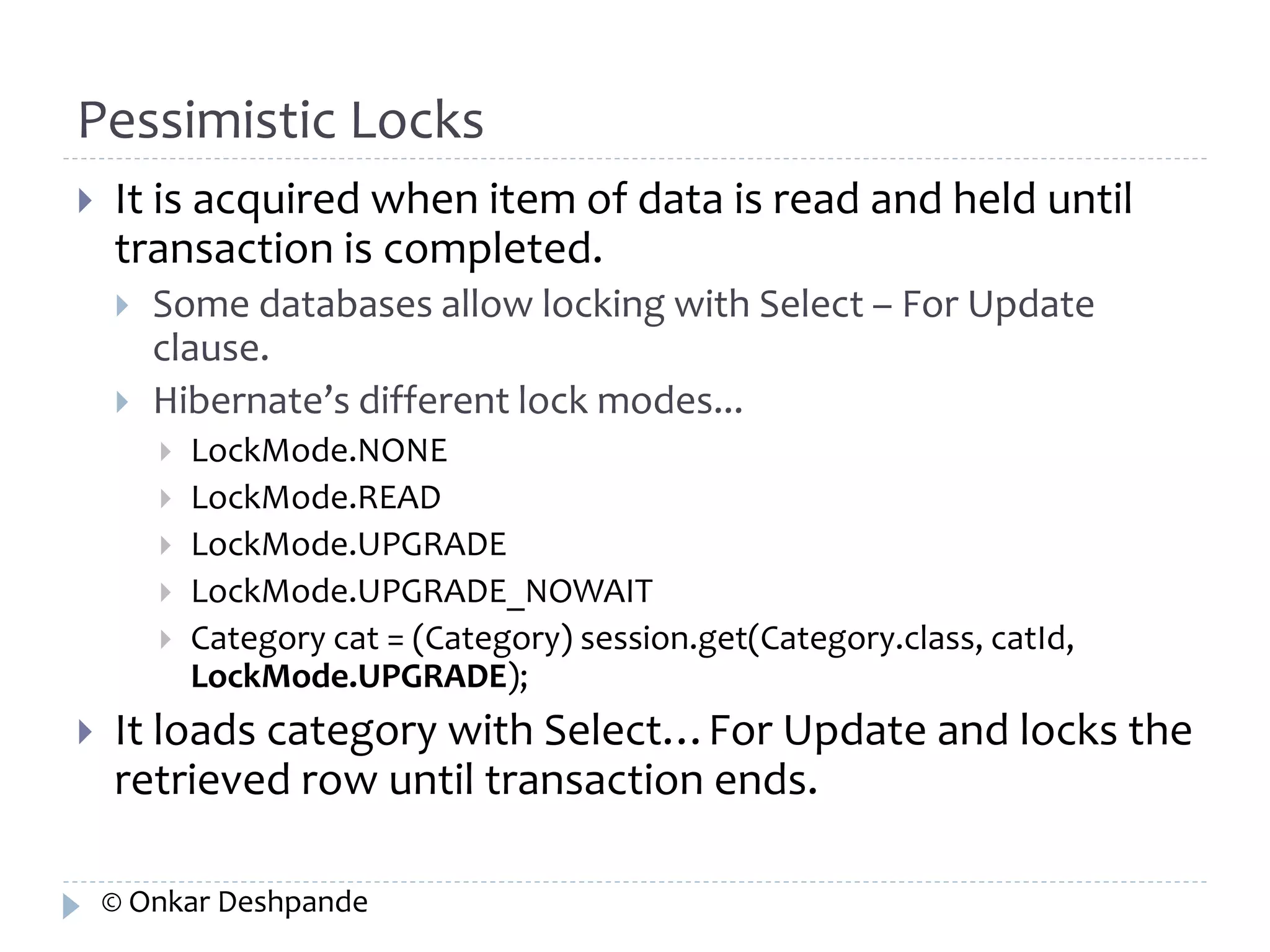 Pessimistic Locks 
 It is acquired when item of data is read and held until 
transaction is completed. 
 Some databases allow locking with Select – For Update 
clause. 
 Hibernate’s different lock modes... 
 LockMode.NONE 
 LockMode.READ 
 LockMode.UPGRADE 
 LockMode.UPGRADE_NOWAIT 
 Category cat = (Category) session.get(Category.class, catId, 
LockMode.UPGRADE); 
 It loads category with Select…For Update and locks the 
retrieved row until transaction ends. 
© Onkar Deshpande 
 
