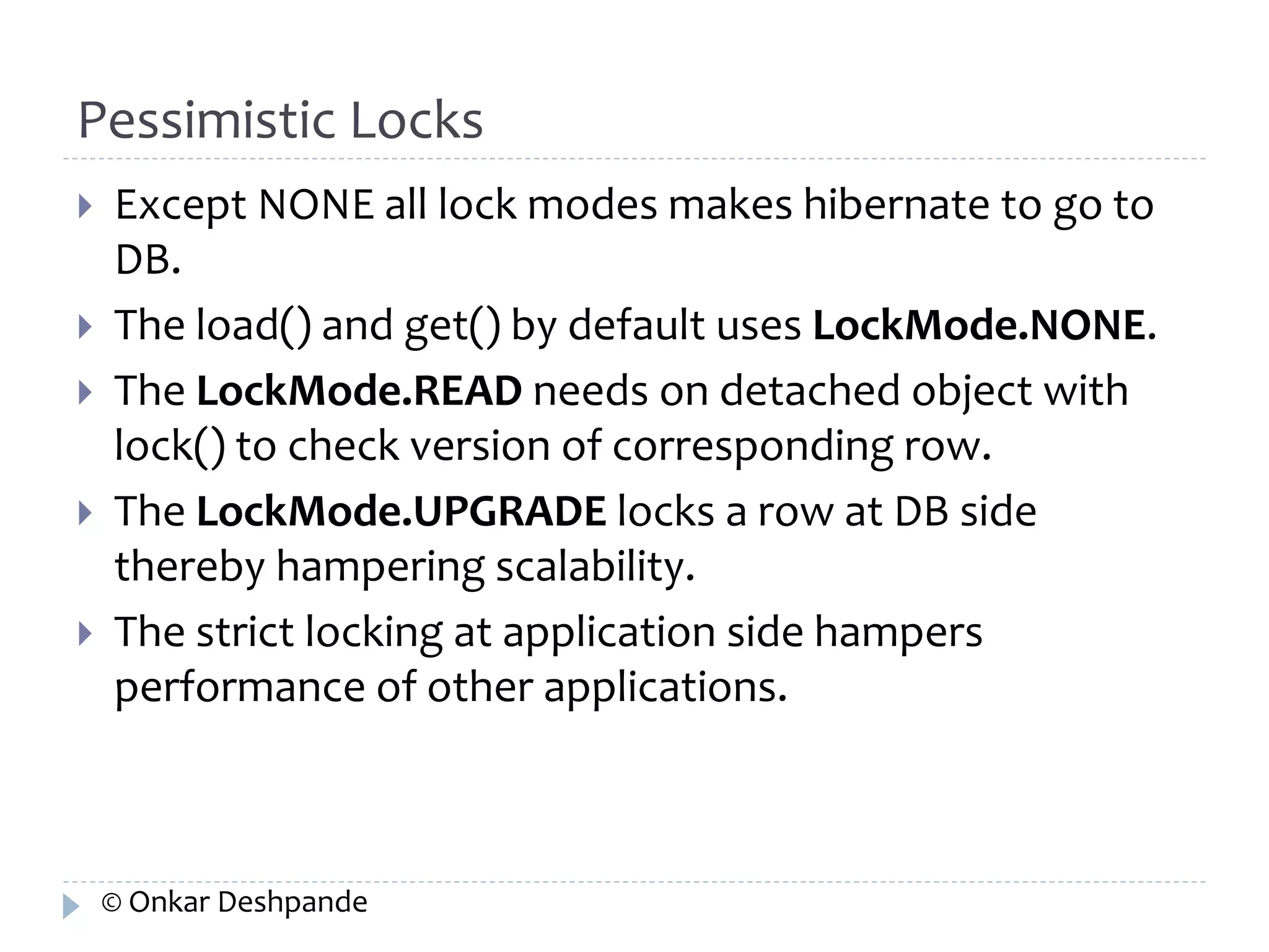 Pessimistic Locks 
 Except NONE all lock modes makes hibernate to go to 
DB. 
 The load() and get() by default uses LockMode.NONE. 
 The LockMode.READ needs on detached object with 
lock() to check version of corresponding row. 
 The LockMode.UPGRADE locks a row at DB side 
thereby hampering scalability. 
 The strict locking at application side hampers 
performance of other applications. 
© Onkar Deshpande 
 