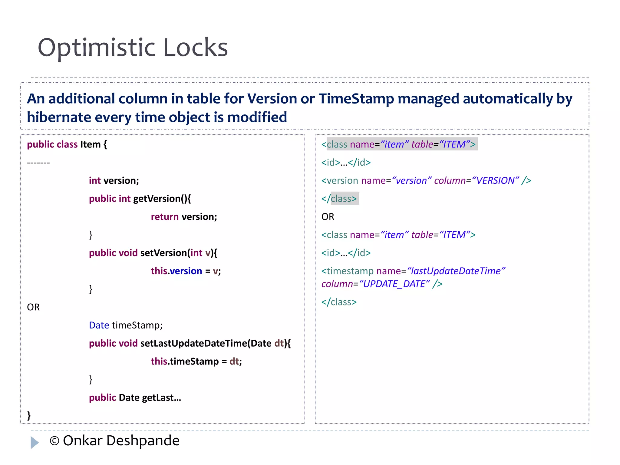 Optimistic Locks 
An additional column in table for Version or TimeStamp managed automatically by 
hibernate every time object is modified 
public class Item { 
------- 
int version; 
public int getVersion(){ 
return version; 
} 
public void setVersion(int v){ 
this.version = v; 
} 
OR 
Date timeStamp; 
public void setLastUpdateDateTime(Date dt){ 
this.timeStamp = dt; 
} 
public Date getLast… 
} 
<class name=“item” table=“ITEM”> 
<id>…</id> 
<version name=“version” column=“VERSION” /> 
</class> 
OR 
<class name=“item” table=“ITEM”> 
<id>…</id> 
<timestamp name=“lastUpdateDateTime” 
column=“UPDATE_DATE” /> 
</class> 
© Onkar Deshpande 
 