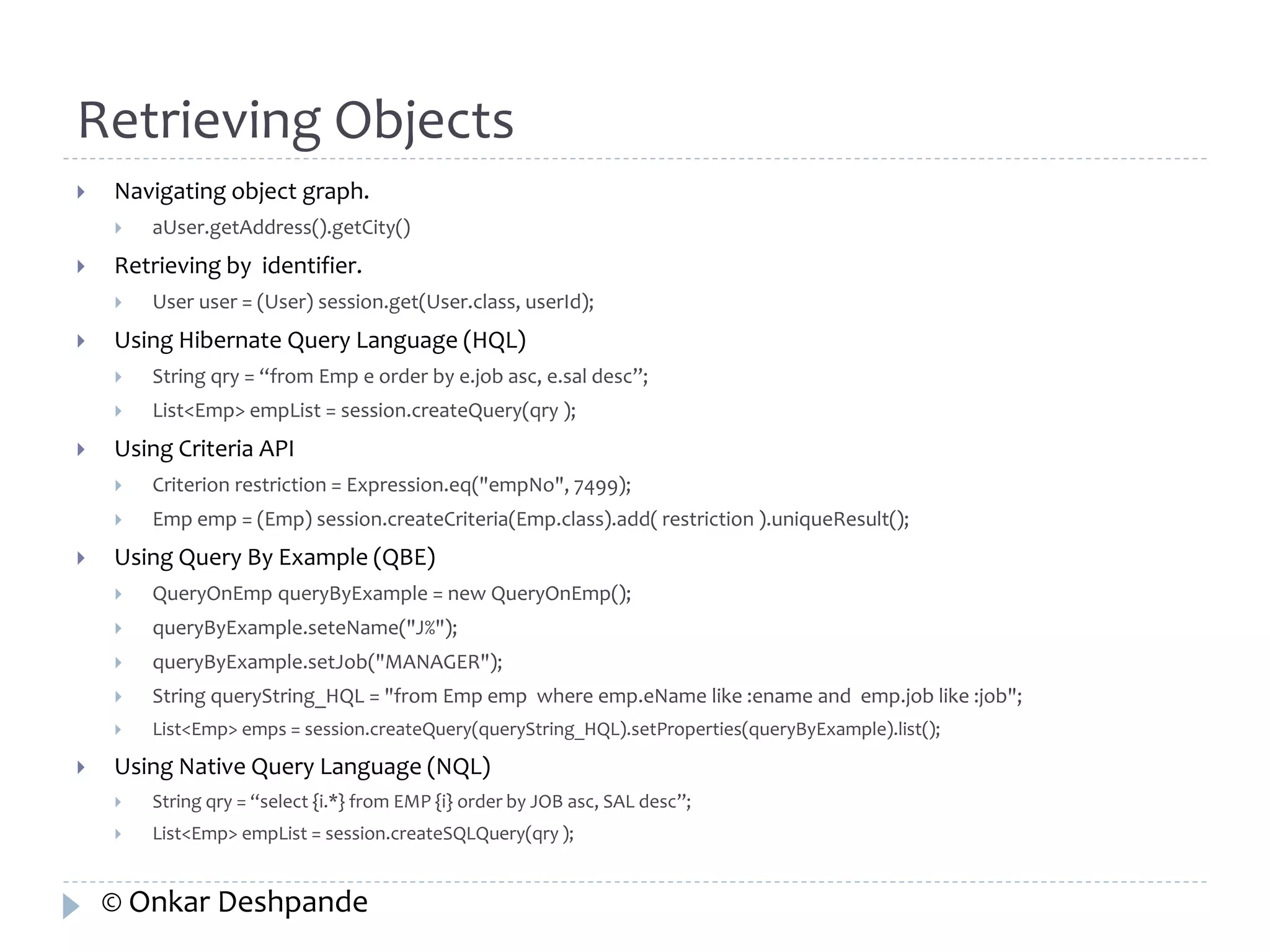 Retrieving Objects 
 Navigating object graph. 
 aUser.getAddress().getCity() 
 Retrieving by identifier. 
 User user = (User) session.get(User.class, userId); 
 Using Hibernate Query Language (HQL) 
 String qry = “from Emp e order by e.job asc, e.sal desc”; 
 List<Emp> empList = session.createQuery(qry ); 
 Using Criteria API 
 Criterion restriction = Expression.eq("empNo", 7499); 
 Emp emp = (Emp) session.createCriteria(Emp.class).add( restriction ).uniqueResult(); 
 Using Query By Example (QBE) 
 QueryOnEmp queryByExample = new QueryOnEmp(); 
 queryByExample.seteName("J%"); 
 queryByExample.setJob("MANAGER"); 
 String queryString_HQL = "from Emp emp where emp.eName like :ename and emp.job like :job"; 
 List<Emp> emps = session.createQuery(queryString_HQL).setProperties(queryByExample).list(); 
 Using Native Query Language (NQL) 
 String qry = “select {i.*} from EMP {i} order by JOB asc, SAL desc”; 
 List<Emp> empList = session.createSQLQuery(qry ); 
© Onkar Deshpande 
 