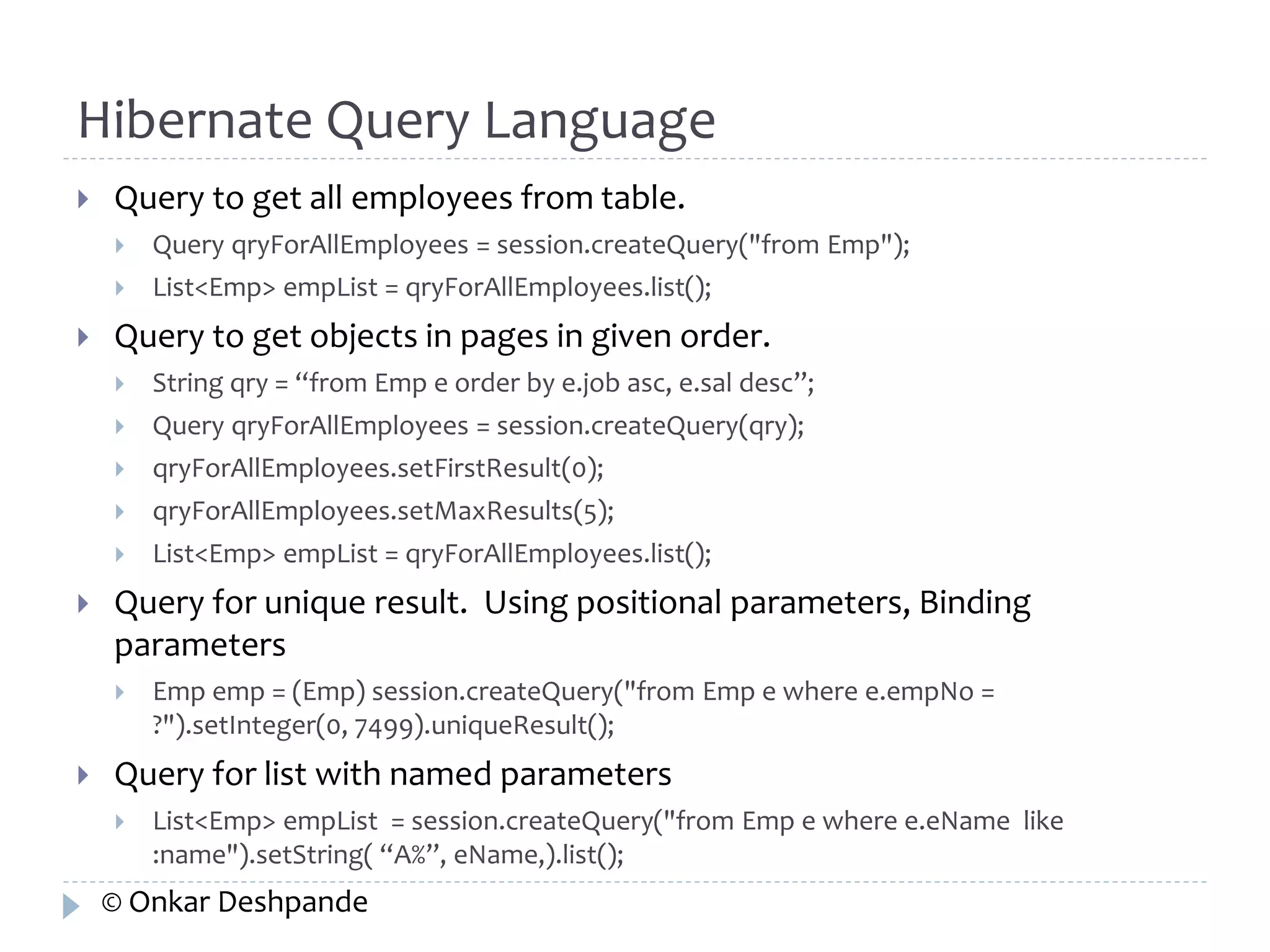 Hibernate Query Language 
 Query to get all employees from table. 
 Query qryForAllEmployees = session.createQuery("from Emp"); 
 List<Emp> empList = qryForAllEmployees.list(); 
 Query to get objects in pages in given order. 
 String qry = “from Emp e order by e.job asc, e.sal desc”; 
 Query qryForAllEmployees = session.createQuery(qry); 
 qryForAllEmployees.setFirstResult(0); 
 qryForAllEmployees.setMaxResults(5); 
 List<Emp> empList = qryForAllEmployees.list(); 
 Query for unique result. Using positional parameters, Binding 
parameters 
 Emp emp = (Emp) session.createQuery("from Emp e where e.empNo = 
?").setInteger(0, 7499).uniqueResult(); 
 Query for list with named parameters 
 List<Emp> empList = session.createQuery("from Emp e where e.eName like 
:name").setString( “A%”, eName,).list(); 
© Onkar Deshpande 
 