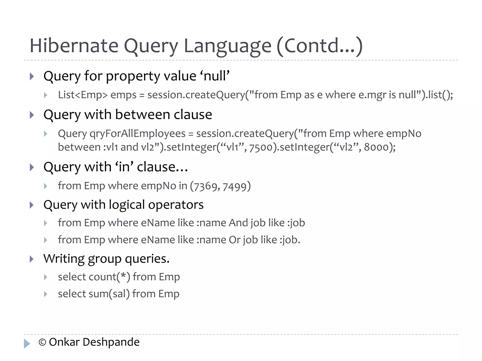 Hibernate Query Language (Contd...) 
 Query for property value ‘null’ 
 List<Emp> emps = session.createQuery("from Emp as e where e.mgr is null").list(); 
 Query with between clause 
 Query qryForAllEmployees = session.createQuery("from Emp where empNo 
between :vl1 and vl2").setInteger(“vl1”, 7500).setInteger(“vl2”, 8000); 
 Query with ‘in’ clause… 
 from Emp where empNo in (7369, 7499) 
 Query with logical operators 
 from Emp where eName like :name And job like :job 
 from Emp where eName like :name Or job like :job. 
 Writing group queries. 
 select count(*) from Emp 
 select sum(sal) from Emp 
© Onkar Deshpande 
 