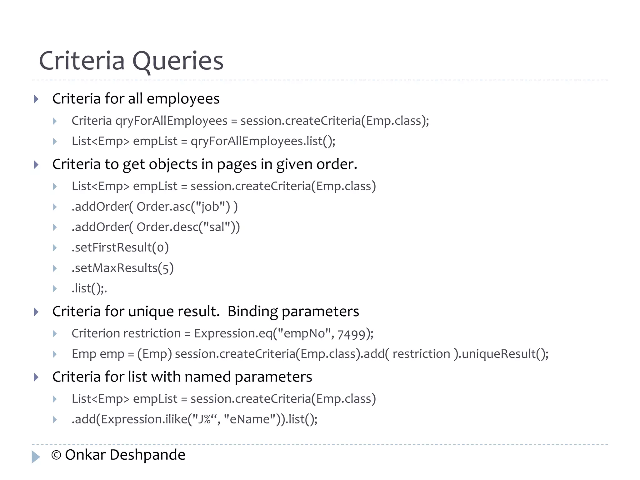 Criteria Queries 
 Criteria for all employees 
 Criteria qryForAllEmployees = session.createCriteria(Emp.class); 
 List<Emp> empList = qryForAllEmployees.list(); 
 Criteria to get objects in pages in given order. 
 List<Emp> empList = session.createCriteria(Emp.class) 
 .addOrder( Order.asc("job") ) 
 .addOrder( Order.desc("sal")) 
 .setFirstResult(0) 
 .setMaxResults(5) 
 .list();. 
 Criteria for unique result. Binding parameters 
 Criterion restriction = Expression.eq("empNo", 7499); 
 Emp emp = (Emp) session.createCriteria(Emp.class).add( restriction ).uniqueResult(); 
 Criteria for list with named parameters 
 List<Emp> empList = session.createCriteria(Emp.class) 
 .add(Expression.ilike("J%“, "eName")).list(); 
© Onkar Deshpande 
 