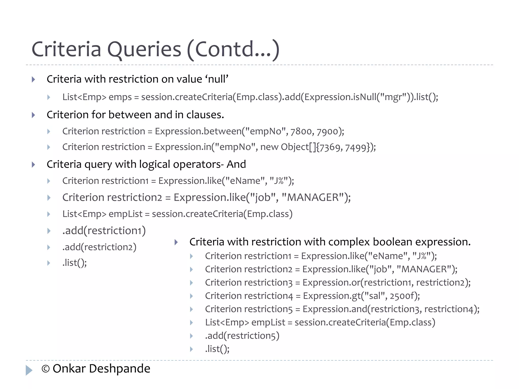 Criteria Queries (Contd...) 
 Criteria with restriction on value ‘null’ 
 List<Emp> emps = session.createCriteria(Emp.class).add(Expression.isNull("mgr")).list(); 
 Criterion for between and in clauses. 
 Criterion restriction = Expression.between("empNo", 7800, 7900); 
 Criterion restriction = Expression.in("empNo", new Object[]{7369, 7499}); 
 Criteria query with logical operators- And 
 Criterion restriction1 = Expression.like("eName", "J%"); 
 Criterion restriction2 = Expression.like("job", "MANAGER"); 
 List<Emp> empList = session.createCriteria(Emp.class) 
 .add(restriction1) 
 .add(restriction2) 
 .list(); 
 Criteria with restriction with complex boolean expression. 
 Criterion restriction1 = Expression.like("eName", "J%"); 
 Criterion restriction2 = Expression.like("job", "MANAGER"); 
 Criterion restriction3 = Expression.or(restriction1, restriction2); 
 Criterion restriction4 = Expression.gt("sal", 2500f); 
 Criterion restriction5 = Expression.and(restriction3, restriction4); 
 List<Emp> empList = session.createCriteria(Emp.class) 
 .add(restriction5) 
 .list(); 
© Onkar Deshpande 
 