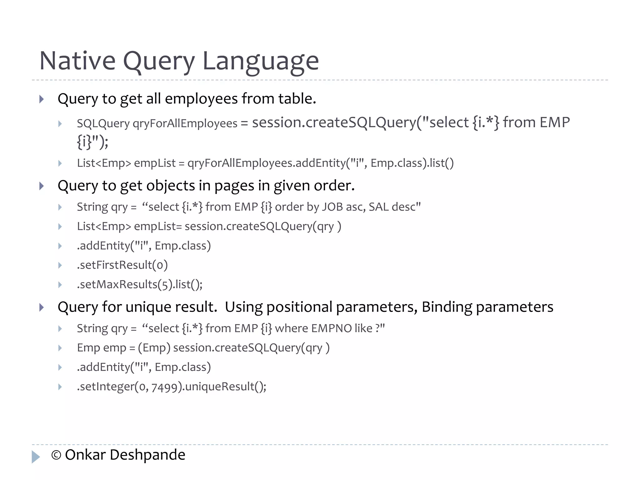 Native Query Language 
 Query to get all employees from table. 
 SQLQuery qryForAllEmployees = session.createSQLQuery("select {i.*} from EMP 
{i}"); 
 List<Emp> empList = qryForAllEmployees.addEntity("i", Emp.class).list() 
 Query to get objects in pages in given order. 
 String qry = “select {i.*} from EMP {i} order by JOB asc, SAL desc" 
 List<Emp> empList= session.createSQLQuery(qry ) 
 .addEntity("i", Emp.class) 
 .setFirstResult(0) 
 .setMaxResults(5).list(); 
 Query for unique result. Using positional parameters, Binding parameters 
 String qry = “select {i.*} from EMP {i} where EMPNO like ?" 
 Emp emp = (Emp) session.createSQLQuery(qry ) 
 .addEntity("i", Emp.class) 
 .setInteger(0, 7499).uniqueResult(); 
© Onkar Deshpande 
 