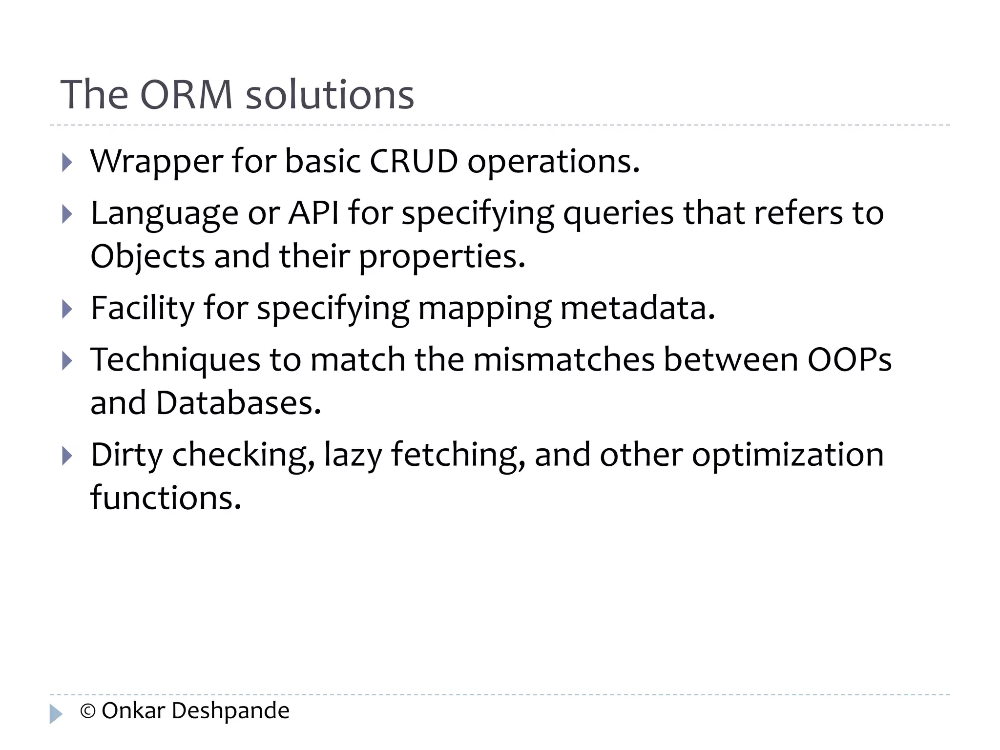 The ORM solutions 
 Wrapper for basic CRUD operations. 
 Language or API for specifying queries that refers to 
Objects and their properties. 
 Facility for specifying mapping metadata. 
 Techniques to match the mismatches between OOPs 
and Databases. 
 Dirty checking, lazy fetching, and other optimization 
functions. 
© Onkar Deshpande 
 