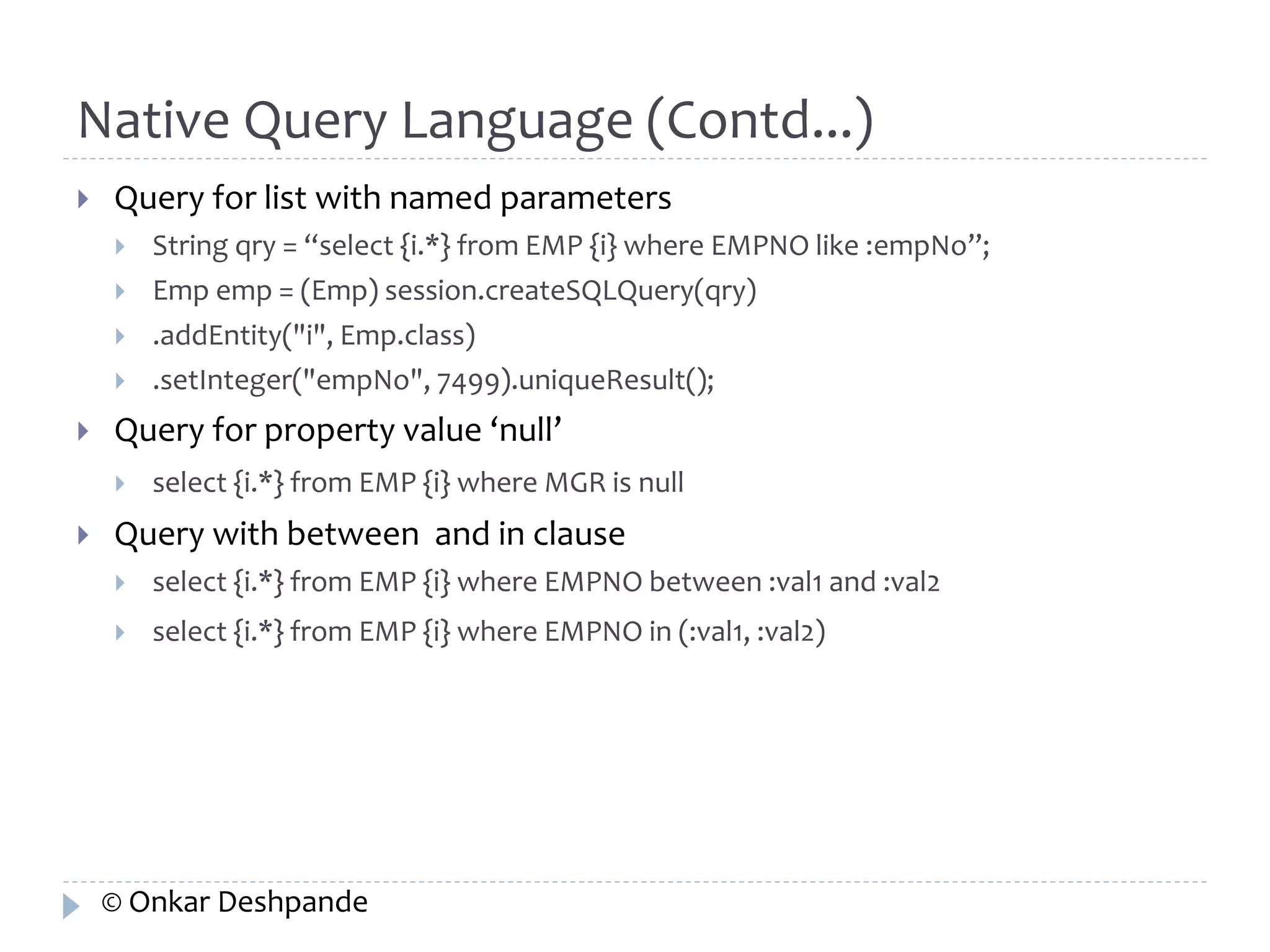 Native Query Language (Contd...) 
 Query for list with named parameters 
 String qry = “select {i.*} from EMP {i} where EMPNO like :empNo”; 
 Emp emp = (Emp) session.createSQLQuery(qry) 
 .addEntity("i", Emp.class) 
 .setInteger("empNo", 7499).uniqueResult(); 
 Query for property value ‘null’ 
 select {i.*} from EMP {i} where MGR is null 
 Query with between and in clause 
 select {i.*} from EMP {i} where EMPNO between :val1 and :val2 
 select {i.*} from EMP {i} where EMPNO in (:val1, :val2) 
© Onkar Deshpande 
 