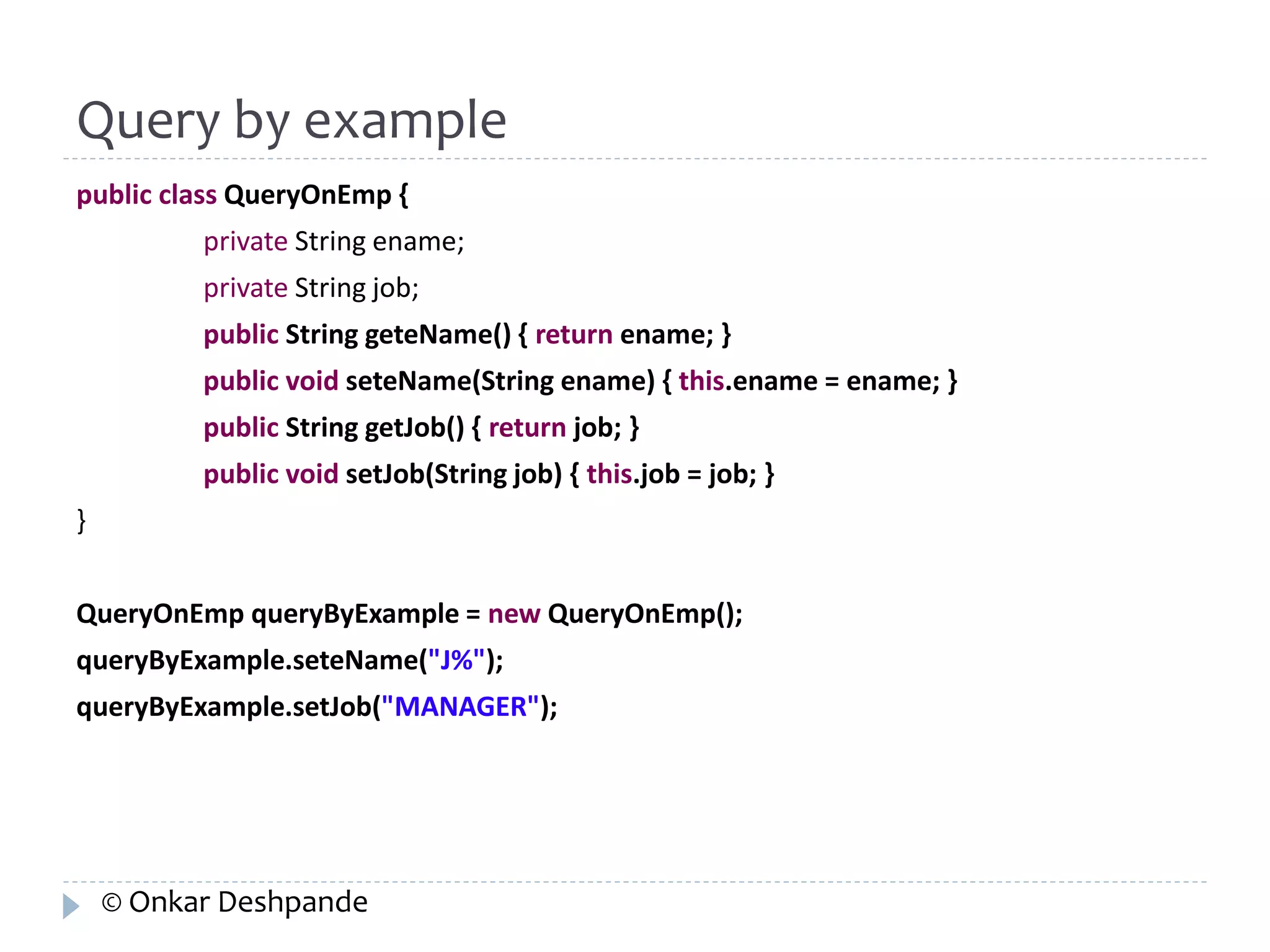 Query by example 
public class QueryOnEmp { 
private String ename; 
private String job; 
public String geteName() { return ename; } 
public void seteName(String ename) { this.ename = ename; } 
public String getJob() { return job; } 
public void setJob(String job) { this.job = job; } 
} 
QueryOnEmp queryByExample = new QueryOnEmp(); 
queryByExample.seteName("J%"); 
queryByExample.setJob("MANAGER"); 
© Onkar Deshpande 
 