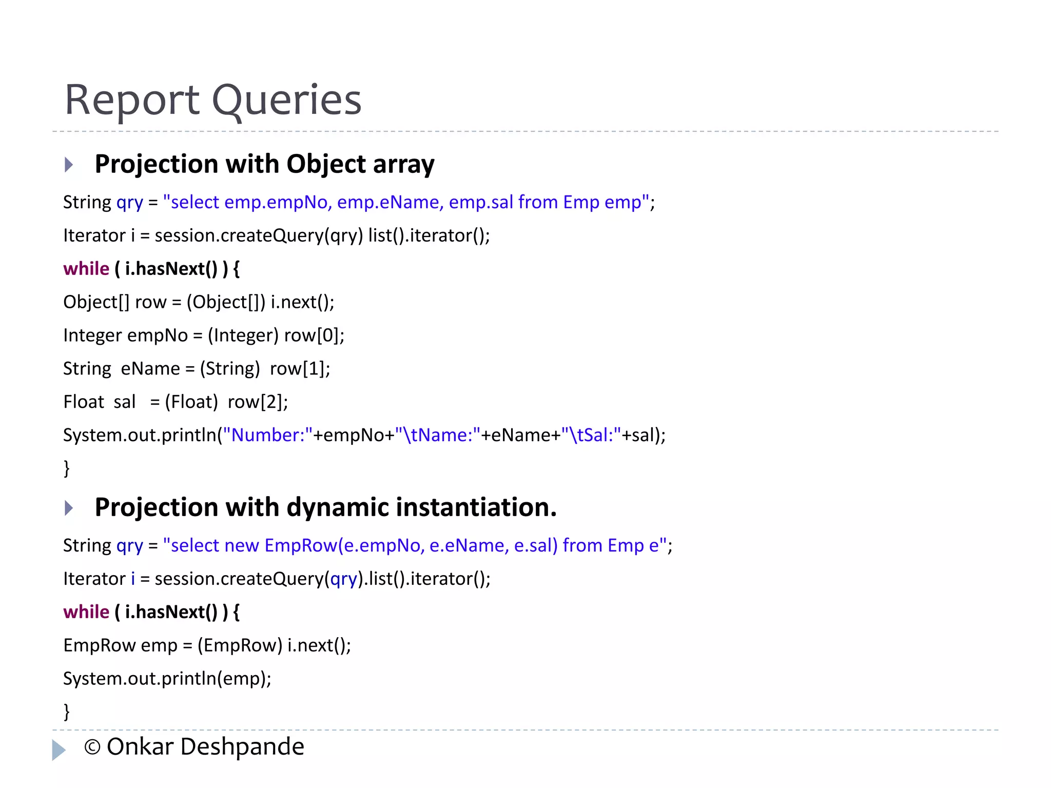 Report Queries 
 Projection with Object array 
String qry = "select emp.empNo, emp.eName, emp.sal from Emp emp"; 
Iterator i = session.createQuery(qry) list().iterator(); 
while ( i.hasNext() ) { 
Object[] row = (Object[]) i.next(); 
Integer empNo = (Integer) row[0]; 
String eName = (String) row[1]; 
Float sal = (Float) row[2]; 
System.out.println("Number:"+empNo+"tName:"+eName+"tSal:"+sal); 
} 
 Projection with dynamic instantiation. 
String qry = "select new EmpRow(e.empNo, e.eName, e.sal) from Emp e"; 
Iterator i = session.createQuery(qry).list().iterator(); 
while ( i.hasNext() ) { 
EmpRow emp = (EmpRow) i.next(); 
System.out.println(emp); 
} 
© Onkar Deshpande 
 