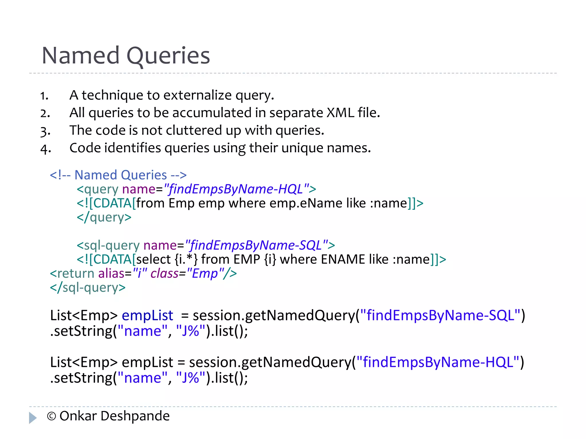 Named Queries 
1. A technique to externalize query. 
2. All queries to be accumulated in separate XML file. 
3. The code is not cluttered up with queries. 
4. Code identifies queries using their unique names. 
<!-- Named Queries --> 
<query name="findEmpsByName-HQL"> 
<![CDATA[from Emp emp where emp.eName like :name]]> 
</query> 
<sql-query name="findEmpsByName-SQL"> 
<![CDATA[select {i.*} from EMP {i} where ENAME like :name]]> 
<return alias="i" class="Emp"/> 
</sql-query> 
List<Emp> empList = session.getNamedQuery("findEmpsByName-SQL") 
.setString("name", "J%").list(); 
List<Emp> empList = session.getNamedQuery("findEmpsByName-HQL") 
.setString("name", "J%").list(); 
© Onkar Deshpande 
 