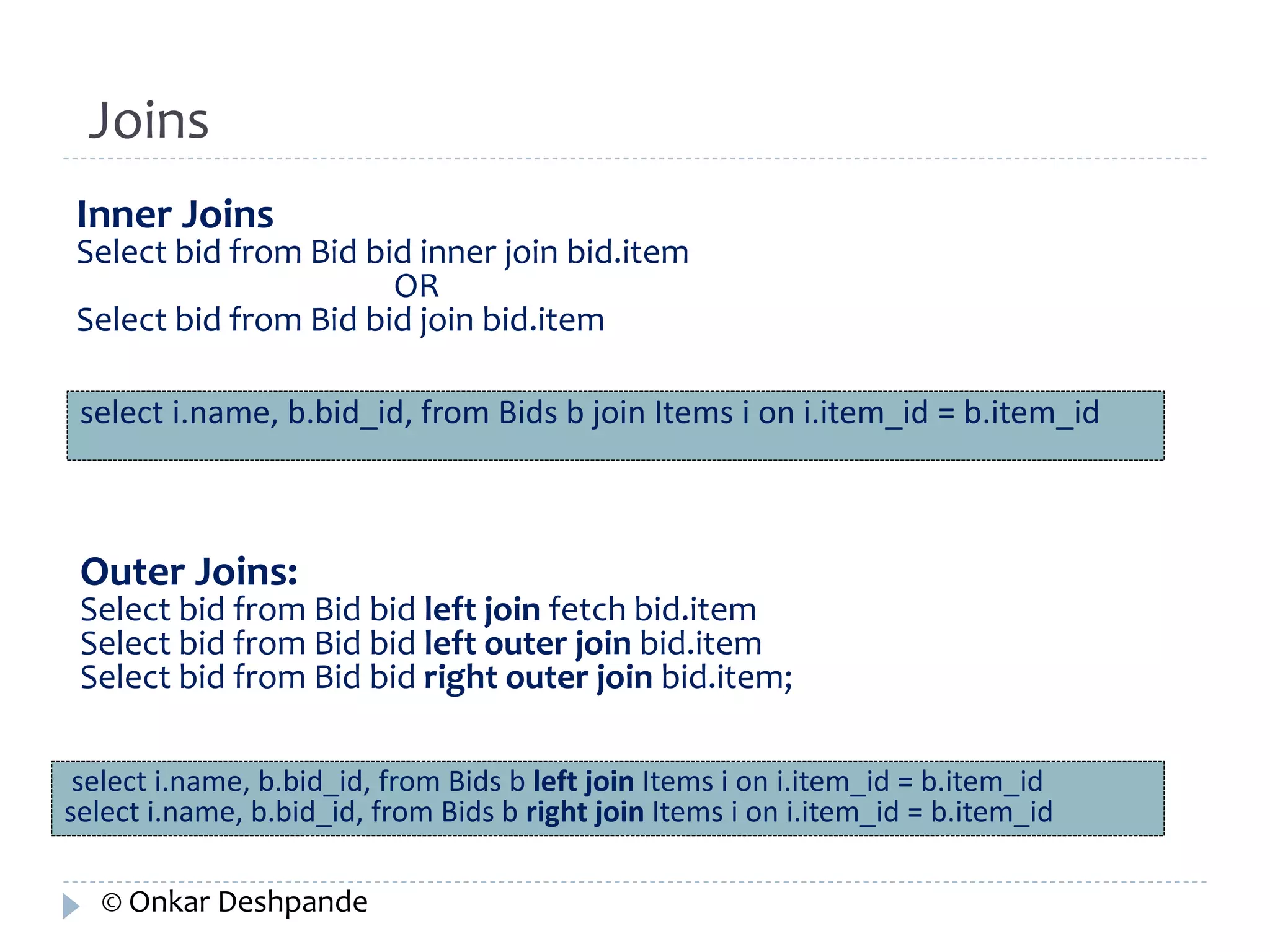 Joins 
Inner Joins 
Select bid from Bid bid inner join bid.item 
OR 
Select bid from Bid bid join bid.item 
select i.name, b.bid_id, from Bids b join Items i on i.item_id = b.item_id 
Outer Joins: 
Select bid from Bid bid left join fetch bid.item 
Select bid from Bid bid left outer join bid.item 
Select bid from Bid bid right outer join bid.item; 
select i.name, b.bid_id, from Bids b left join Items i on i.item_id = b.item_id 
select i.name, b.bid_id, from Bids b right join Items i on i.item_id = b.item_id 
© Onkar Deshpande 
 