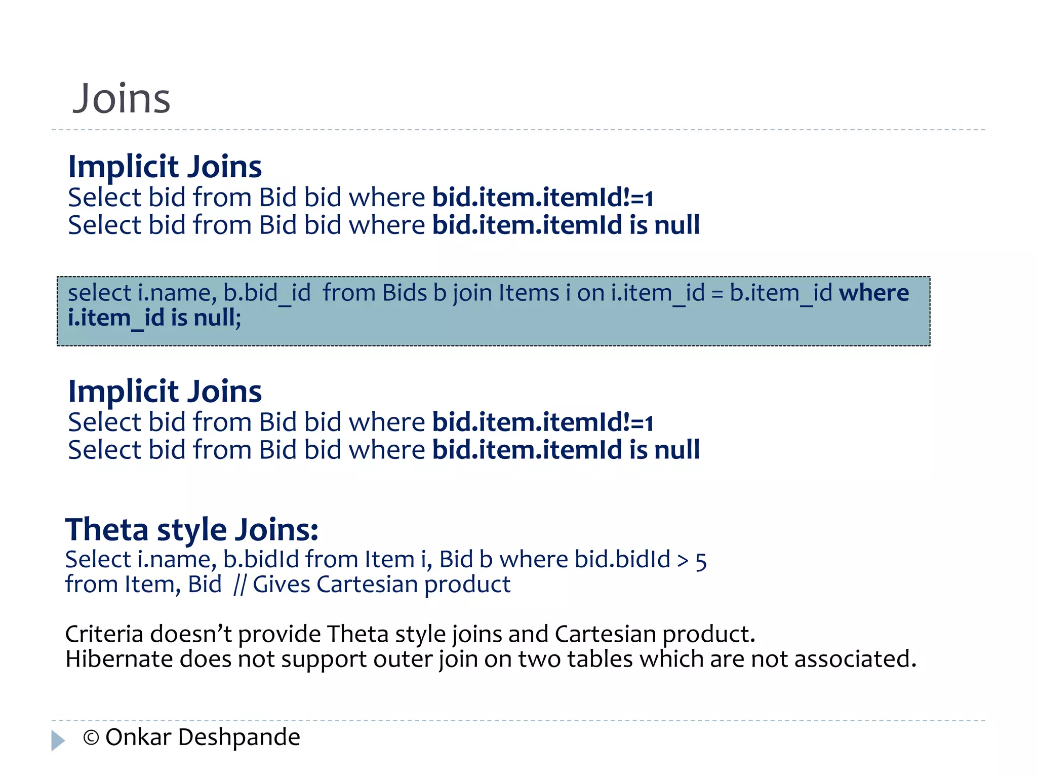 Joins 
Implicit Joins 
Select bid from Bid bid where bid.item.itemId!=1 
Select bid from Bid bid where bid.item.itemId is null 
select i.name, b.bid_id from Bids b join Items i on i.item_id = b.item_id where 
i.item_id is null; 
Implicit Joins 
Select bid from Bid bid where bid.item.itemId!=1 
Select bid from Bid bid where bid.item.itemId is null 
Theta style Joins: 
Select i.name, b.bidId from Item i, Bid b where bid.bidId > 5 
from Item, Bid // Gives Cartesian product 
Criteria doesn’t provide Theta style joins and Cartesian product. 
Hibernate does not support outer join on two tables which are not associated. 
© Onkar Deshpande 
 
