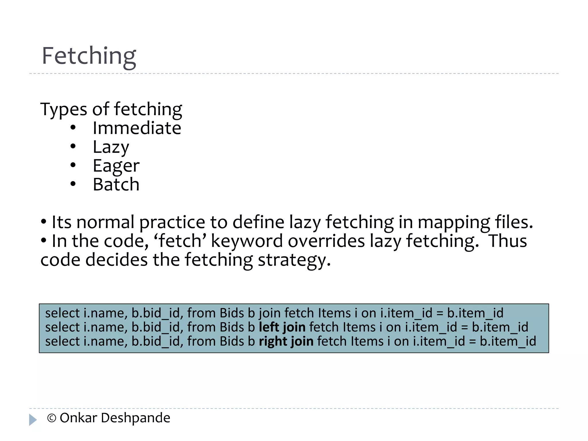 Fetching 
Types of fetching 
• Immediate 
• Lazy 
• Eager 
• Batch 
• Its normal practice to define lazy fetching in mapping files. 
• In the code, ‘fetch’ keyword overrides lazy fetching. Thus 
code decides the fetching strategy. 
select i.name, b.bid_id, from Bids b join fetch Items i on i.item_id = b.item_id 
select i.name, b.bid_id, from Bids b left join fetch Items i on i.item_id = b.item_id 
select i.name, b.bid_id, from Bids b right join fetch Items i on i.item_id = b.item_id 
© Onkar Deshpande 
 