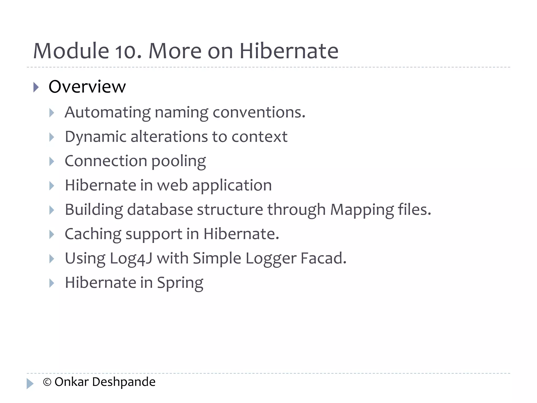 Module 10. More on Hibernate 
 Overview 
 Automating naming conventions. 
 Dynamic alterations to context 
 Connection pooling 
 Hibernate in web application 
 Building database structure through Mapping files. 
 Caching support in Hibernate. 
 Using Log4J with Simple Logger Facad. 
 Hibernate in Spring 
© Onkar Deshpande 
 