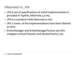 Hibernate Vs. JPA 
 JPA is set of specifications of which implementation is 
provided in Toplink, hibernate 3.0 etc. 
 JPA is a standard while hibernate is not. 
 JPA ‘s some of the implementations have been blamed 
as slow. 
 EntityManager and EntityManagerFactory are thin 
wrappers around Session and SessionFactory etc. 
© Onkar Deshpande 
 