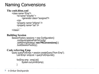 Naming Convensions 
The emb.hbm.xml 
<class name="Emp"> 
<id name="empNo" > 
<generator class="assigned"/> 
</id> 
<property name="eName" /> 
<property name="sal" l/> 
……. 
</class> 
Building Session 
SessionFactory sessions = new Configuration() 
.configure(relativePathToConfig) 
.setNamingStrategy( new PRConvensions() ) 
.buildSessionFactory(); 
Code referring Emp 
Query queryForEmps = session.createQuery("from Emp"); 
List<Emp> empList = queryForEmps.list(); 
for(Emp emp : empList){ 
System.out.println(emp); 
} 
© Onkar Deshpande 
 