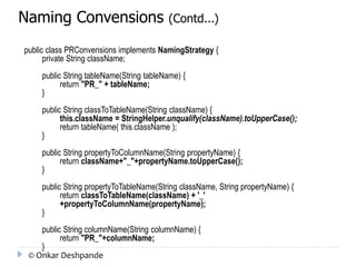Naming Convensions (Contd...) 
public class PRConvensions implements NamingStrategy { 
private String className; 
public String tableName(String tableName) { 
return "PR_" + tableName; 
} 
public String classToTableName(String className) { 
this.className = StringHelper.unqualify(className).toUpperCase(); 
return tableName( this.className ); 
} 
public String propertyToColumnName(String propertyName) { 
return className+"_"+propertyName.toUpperCase(); 
} 
public String propertyToTableName(String className, String propertyName) { 
return classToTableName(className) + '_' 
+propertyToColumnName(propertyName); 
} 
public String columnName(String columnName) { 
return "PR_"+columnName; 
} 
© Onkar Deshpande 
 