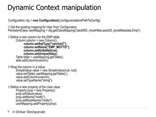 Dynamic Context manipulation 
Configuration cfg = new Configuration().configure(relativePathToConfig); 
// Get the existing mapping for User from Configuration 
PersistentClass userMapping = cfg.getClassMapping("pack950_moreHiber.pack20_dynaMetadata.Emp"); 
// Define a new column for the EMP table 
Column column = new Column(); 
column.setSqlType("varchar2"); 
column.setName("EMP_MOTTO"); 
column.setNullable(true); 
column.setUnique(false); 
Table table = userMapping.getTable(); 
able.addColumn(column); 
// Wrap the column in a Value 
SimpleValue value = new SimpleValue(null, null); 
value.setTable( userMapping.getTable() ); 
value.addColumn(column); 
value.setTypeName("string"); 
// Define a new property of the User class 
Property prop = new Property(); 
prop.setValue(value); 
prop.setName("motto"); 
prop.setNodeName("motto"); 
userMapping.addProperty(prop); 
© Onkar Deshpande 
 