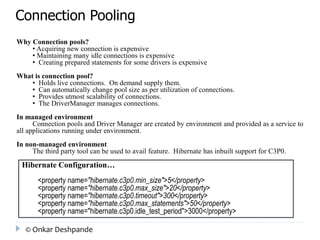 Connection Pooling 
Why Connection pools? 
• Acquiring new connection is expensive 
• Maintaining many idle connections is expensive 
• Creating prepared statements for some drivers is expensive 
What is connection pool? 
• Holds live connections. On demand supply them. 
• Can automatically change pool size as per utilization of connections. 
• Provides utmost scalability of connections. 
• The DriverManager manages connections. 
In managed environment 
Connection pools and Driver Manager are created by environment and provided as a service to 
all applications running under environment. 
In non-managed environment 
The third party tool can be used to avail feature. Hibernate has inbuilt support for C3P0. 
Hibernate Configuration… 
<property name="hibernate.c3p0.min_size">5</property> 
<property name="hibernate.c3p0.max_size">20</property> 
<property name="hibernate.c3p0.timeout">300</property> 
<property name="hibernate.c3p0.max_statements">50</property> 
<property name="hibernate.c3p0.idle_test_period">3000</property> 
© Onkar Deshpande 
 