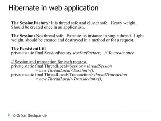 Hibernate in web application 
The SessionFactory: It is thread safe and cluster safe. Heavy weight. 
Should be created once in an application. 
The Session: Not thread safe. Execute its instance in single thread. Light 
weight, should be created and destroyed in a method or for a request. 
The PersistentUtil 
private static final SessionFactory sessionFactory; // To create once 
// Session and transaction for each request. 
private static final ThreadLocal<Session> threadSession 
= new ThreadLocal<Session>(); 
private static final ThreadLocal<Transaction> threadTransaction 
= new ThreadLocal<Transaction>(); 
© Onkar Deshpande 
 