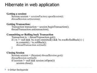 Hibernate in web application 
Getting a session: 
Session session = sessionFactory.openSession(); 
threadSession.set(session); 
Getting Transaction: 
Transaction transaction = session.beginTransaction(); 
threadTransaction.set(transaction); 
Committing or Rolling back Transaction 
Transaction tx = threadTransaction.get(); 
if ( tx != null && !tx.wasCommitted() && !tx.wasRolledBack() ) { 
tx.commit(); / tx.rollBack(); 
threadTransaction.set(null); 
} 
Closing Session 
Session session = (Session) threadSession.get(); 
threadSession.set(null); 
if (session != null && session.isOpen()) 
session.close(); 
© Onkar Deshpande 
 