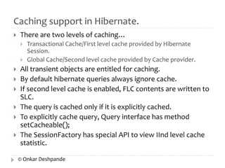 Caching support in Hibernate. 
 There are two levels of caching… 
 Transactional Cache/First level cache provided by Hibernate 
Session. 
 Global Cache/Second level cache provided by Cache provider. 
 All transient objects are entitled for caching. 
 By default hibernate queries always ignore cache. 
 If second level cache is enabled, FLC contents are written to 
SLC. 
 The query is cached only if it is explicitly cached. 
 To explicitly cache query, Query interface has method 
setCacheable(); 
 The SessionFactory has special API to view IInd level cache 
statistic. 
© Onkar Deshpande 
 