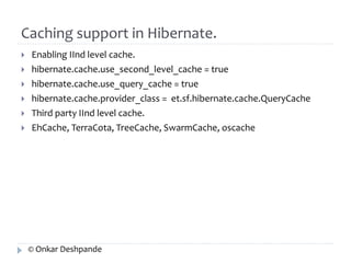 Caching support in Hibernate. 
 Enabling IInd level cache. 
 hibernate.cache.use_second_level_cache = true 
 hibernate.cache.use_query_cache = true 
 hibernate.cache.provider_class = et.sf.hibernate.cache.QueryCache 
 Third party IInd level cache. 
 EhCache, TerraCota, TreeCache, SwarmCache, oscache 
© Onkar Deshpande 
