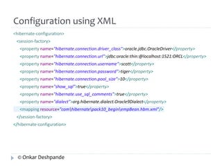 Configuration using XML 
<hibernate-configuration> 
<session-factory> 
<property name="hibernate.connection.driver_class">oracle.jdbc.OracleDriver</property> 
<property name="hibernate.connection.url">jdbc:oracle:thin:@localhost:1521:ORCL</property> 
<property name="hibernate.connection.username">scott</property> 
<property name="hibernate.connection.password">tiger</property> 
<property name="hibernate.connection.pool_size">10</property> 
<property name="show_sql">true</property> 
<property name="hibernate.use_sql_comments">true</property> 
<property name="dialect">org.hibernate.dialect.Oracle9Dialect</property> 
<mapping resource="comhibernatepack10_beginempBean.hbm.xml"/> 
</session-factory> 
</hibernate-configuration> 
© Onkar Deshpande 
 