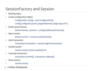 SessionFactory and Session 
 Booting steps... 
 Create configuration object. 
Configuration config = new Configuration(); 
config.configure(“pack10_beginhibernate_begin.cfg.xml”); 
 Build session factory. 
SessionFactory sessions = config.buildSessionFactory(); 
 Open session 
Session session = sessions.openSession(); 
 Start transaction 
Transaction transaction = session.beginTransaction(); 
 Handle session 
session.save(), session.update() etc. 
 Conclude transaction 
transaction.commit(), transaction.rollback() 
 Close session. 
 session.close() 
© Onkar Deshpande 
 